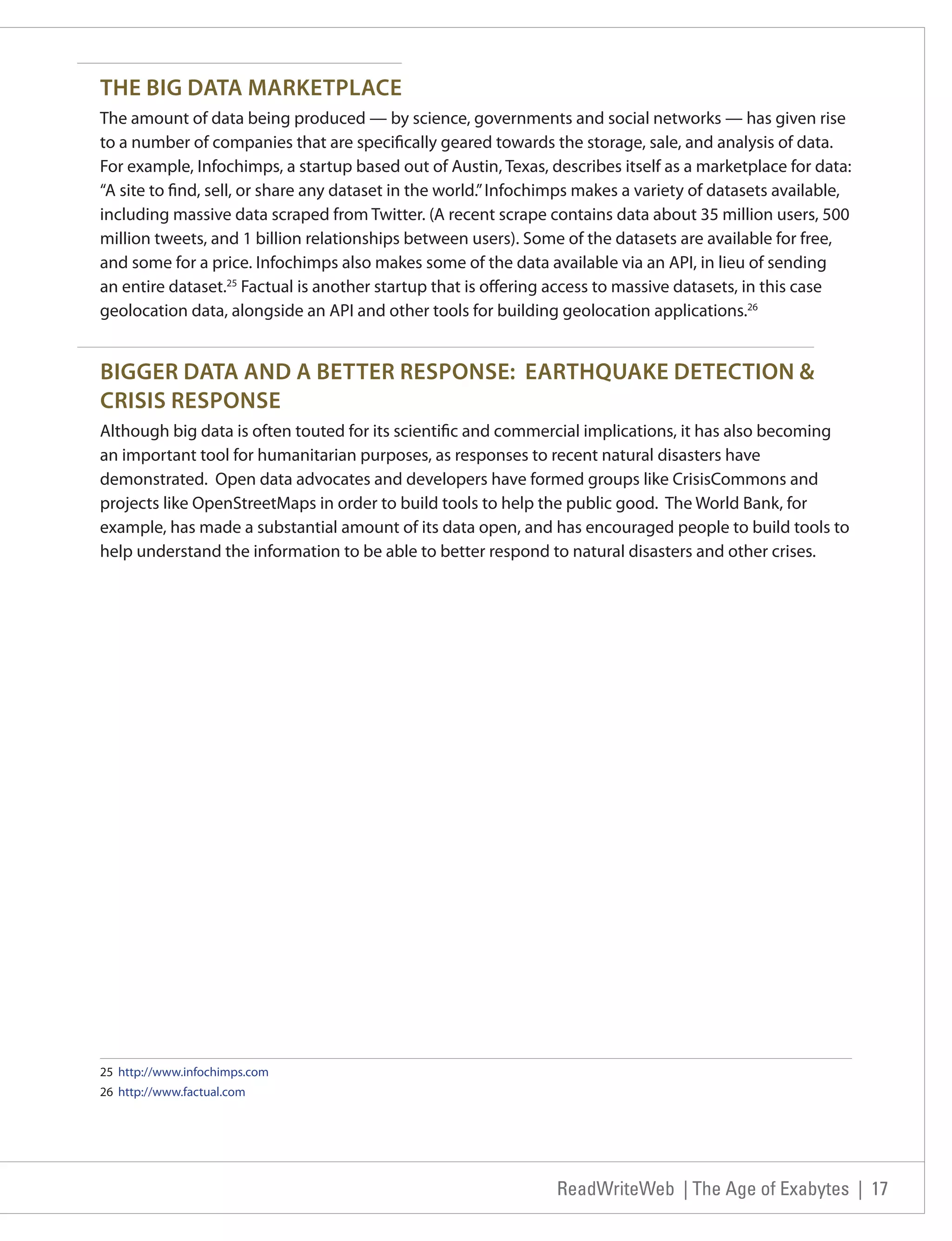 THE BIG DATA MARKETPLACE
The amount of data being produced — by science, governments and social networks — has given rise
to a number of companies that are specifically geared towards the storage, sale, and analysis of data.
For example, Infochimps, a startup based out of Austin, Texas, describes itself as a marketplace for data:
“A site to find, sell, or share any dataset in the world.” Infochimps makes a variety of datasets available,
including massive data scraped from Twitter. (A recent scrape contains data about 35 million users, 500
million tweets, and 1 billion relationships between users). Some of the datasets are available for free,
and some for a price. Infochimps also makes some of the data available via an API, in lieu of sending
an entire dataset.25 Factual is another startup that is offering access to massive datasets, in this case
geolocation data, alongside an API and other tools for building geolocation applications.26


BIGGER DATA AND A BETTER RESPONSE: EARTHQUAKE DETECTION &
CRISIS RESPONSE
Although big data is often touted for its scientific and commercial implications, it has also becoming
an important tool for humanitarian purposes, as responses to recent natural disasters have
demonstrated. Open data advocates and developers have formed groups like CrisisCommons and
projects like OpenStreetMaps in order to build tools to help the public good. The World Bank, for
example, has made a substantial amount of its data open, and has encouraged people to build tools to
help understand the information to be able to better respond to natural disasters and other crises.




25 http://www.infochimps.com
26 http://www.factual.com




                                                                 ReadWriteWeb | The Age of Exabytes | 17
 