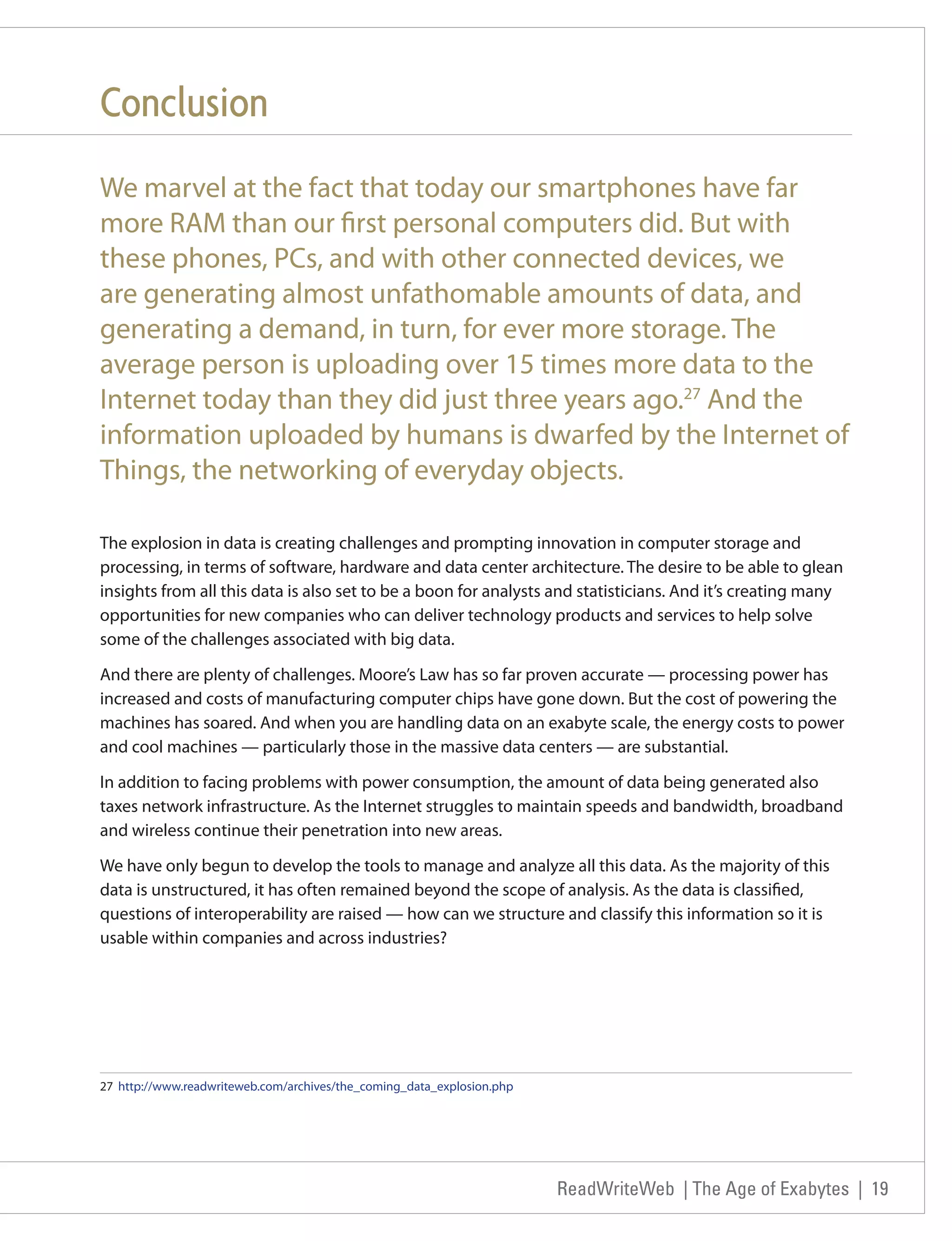 Conclusion
We marvel at the fact that today our smartphones have far
more RAM than our first personal computers did. But with
these phones, PCs, and with other connected devices, we
are generating almost unfathomable amounts of data, and
generating a demand, in turn, for ever more storage. The
average person is uploading over 15 times more data to the
Internet today than they did just three years ago.27 And the
information uploaded by humans is dwarfed by the Internet of
Things, the networking of everyday objects.

The explosion in data is creating challenges and prompting innovation in computer storage and
processing, in terms of software, hardware and data center architecture. The desire to be able to glean
insights from all this data is also set to be a boon for analysts and statisticians. And it’s creating many
opportunities for new companies who can deliver technology products and services to help solve
some of the challenges associated with big data.

And there are plenty of challenges. Moore’s Law has so far proven accurate — processing power has
increased and costs of manufacturing computer chips have gone down. But the cost of powering the
machines has soared. And when you are handling data on an exabyte scale, the energy costs to power
and cool machines — particularly those in the massive data centers — are substantial.

In addition to facing problems with power consumption, the amount of data being generated also
taxes network infrastructure. As the Internet struggles to maintain speeds and bandwidth, broadband
and wireless continue their penetration into new areas.

We have only begun to develop the tools to manage and analyze all this data. As the majority of this
data is unstructured, it has often remained beyond the scope of analysis. As the data is classified,
questions of interoperability are raised — how can we structure and classify this information so it is
usable within companies and across industries?




27 http://www.readwriteweb.com/archives/the_coming_data_explosion.php




                                                                        ReadWriteWeb | The Age of Exabytes | 19
 