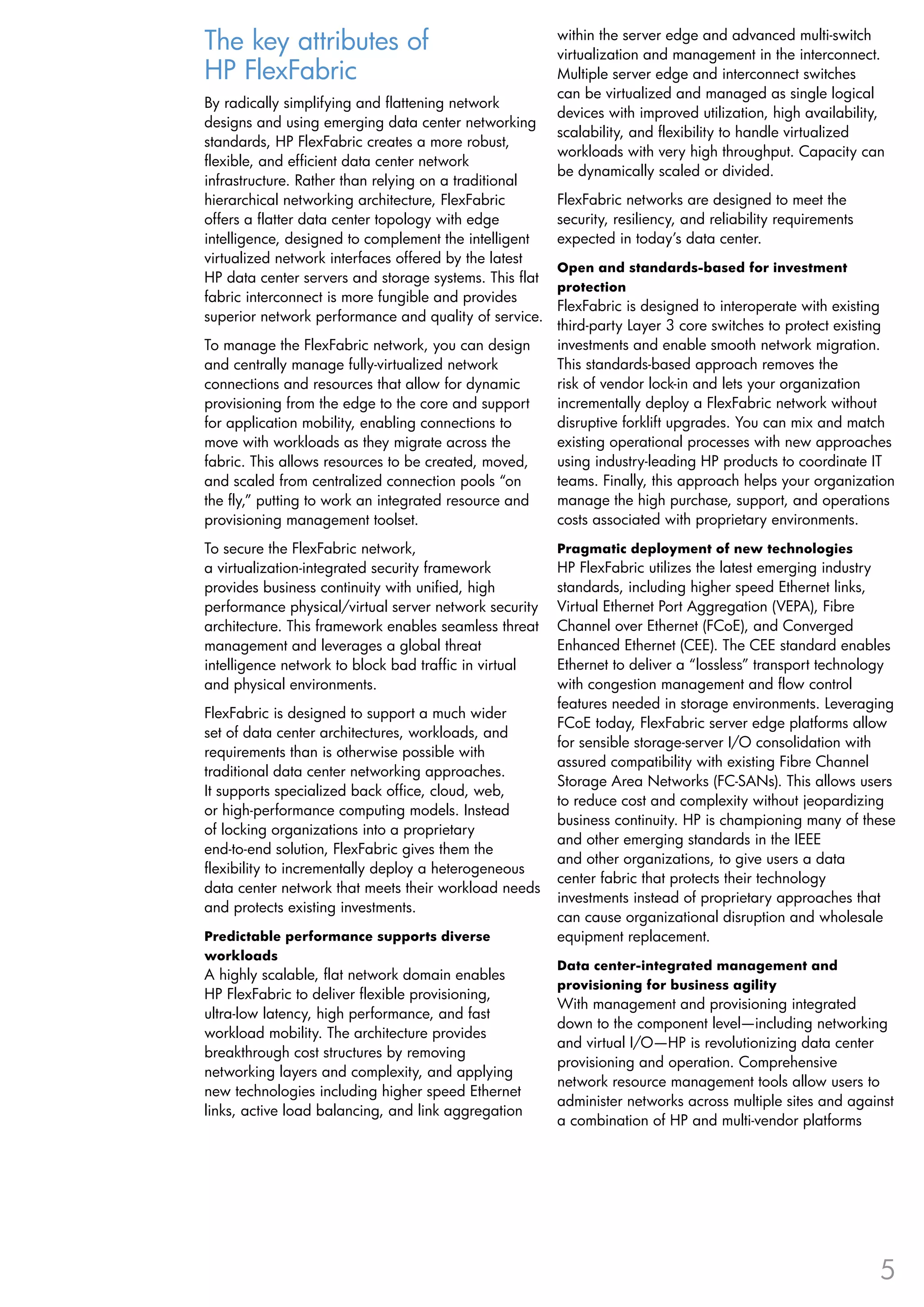 The key attributes of                                   within the server edge and advanced multi-switch
                                                        virtualization and management in the interconnect.
HP FlexFabric                                           Multiple server edge and interconnect switches
                                                        can be virtualized and managed as single logical
By radically simplifying and flattening network
                                                        devices with improved utilization, high availability,
designs and using emerging data center networking
                                                        scalability, and flexibility to handle virtualized
standards, HP FlexFabric creates a more robust,
                                                        workloads with very high throughput. Capacity can
flexible, and efficient data center network
                                                        be dynamically scaled or divided.
infrastructure. Rather than relying on a traditional
hierarchical networking architecture, FlexFabric        FlexFabric networks are designed to meet the
offers a flatter data center topology with edge         security, resiliency, and reliability requirements
intelligence, designed to complement the intelligent    expected in today’s data center.
virtualized network interfaces offered by the latest
                                                        Open and standards-based for investment
HP data center servers and storage systems. This flat
                                                        protection
fabric interconnect is more fungible and provides
                                                        FlexFabric is designed to interoperate with existing
superior network performance and quality of service.
                                                        third-party Layer 3 core switches to protect existing
To manage the FlexFabric network, you can design        investments and enable smooth network migration.
and centrally manage fully-virtualized network          This standards-based approach removes the
connections and resources that allow for dynamic        risk of vendor lock-in and lets your organization
provisioning from the edge to the core and support      incrementally deploy a FlexFabric network without
for application mobility, enabling connections to       disruptive forklift upgrades. You can mix and match
move with workloads as they migrate across the          existing operational processes with new approaches
fabric. This allows resources to be created, moved,     using industry-leading HP products to coordinate IT
and scaled from centralized connection pools “on        teams. Finally, this approach helps your organization
the fly,” putting to work an integrated resource and    manage the high purchase, support, and operations
provisioning management toolset.                        costs associated with proprietary environments.
To secure the FlexFabric network,                       Pragmatic deployment of new technologies
a virtualization-integrated security framework          HP FlexFabric utilizes the latest emerging industry
provides business continuity with unified, high         standards, including higher speed Ethernet links,
performance physical/virtual server network security    Virtual Ethernet Port Aggregation (VEPA), Fibre
architecture. This framework enables seamless threat    Channel over Ethernet (FCoE), and Converged
management and leverages a global threat                Enhanced Ethernet (CEE). The CEE standard enables
intelligence network to block bad traffic in virtual    Ethernet to deliver a “lossless” transport technology
and physical environments.                              with congestion management and flow control
                                                        features needed in storage environments. Leveraging
FlexFabric is designed to support a much wider
                                                        FCoE today, FlexFabric server edge platforms allow
set of data center architectures, workloads, and
                                                        for sensible storage-server I/O consolidation with
requirements than is otherwise possible with
                                                        assured compatibility with existing Fibre Channel
traditional data center networking approaches.
                                                        Storage Area Networks (FC-SANs). This allows users
It supports specialized back office, cloud, web,
                                                        to reduce cost and complexity without jeopardizing
or high-performance computing models. Instead
                                                        business continuity. HP is championing many of these
of locking organizations into a proprietary
                                                        and other emerging standards in the IEEE
end-to-end solution, FlexFabric gives them the
                                                        and other organizations, to give users a data
flexibility to incrementally deploy a heterogeneous
                                                        center fabric that protects their technology
data center network that meets their workload needs
                                                        investments instead of proprietary approaches that
and protects existing investments.
                                                        can cause organizational disruption and wholesale
Predictable performance supports diverse                equipment replacement.
workloads
                                                        Data center-integrated management and
A highly scalable, flat network domain enables
                                                        provisioning for business agility
HP FlexFabric to deliver flexible provisioning,
                                                        With management and provisioning integrated
ultra-low latency, high performance, and fast
                                                        down to the component level—including networking
workload mobility. The architecture provides
                                                        and virtual I/O—HP is revolutionizing data center
breakthrough cost structures by removing
                                                        provisioning and operation. Comprehensive
networking layers and complexity, and applying
                                                        network resource management tools allow users to
new technologies including higher speed Ethernet
                                                        administer networks across multiple sites and against
links, active load balancing, and link aggregation
                                                        a combination of HP and multi-vendor platforms




                                                                                                             5
 