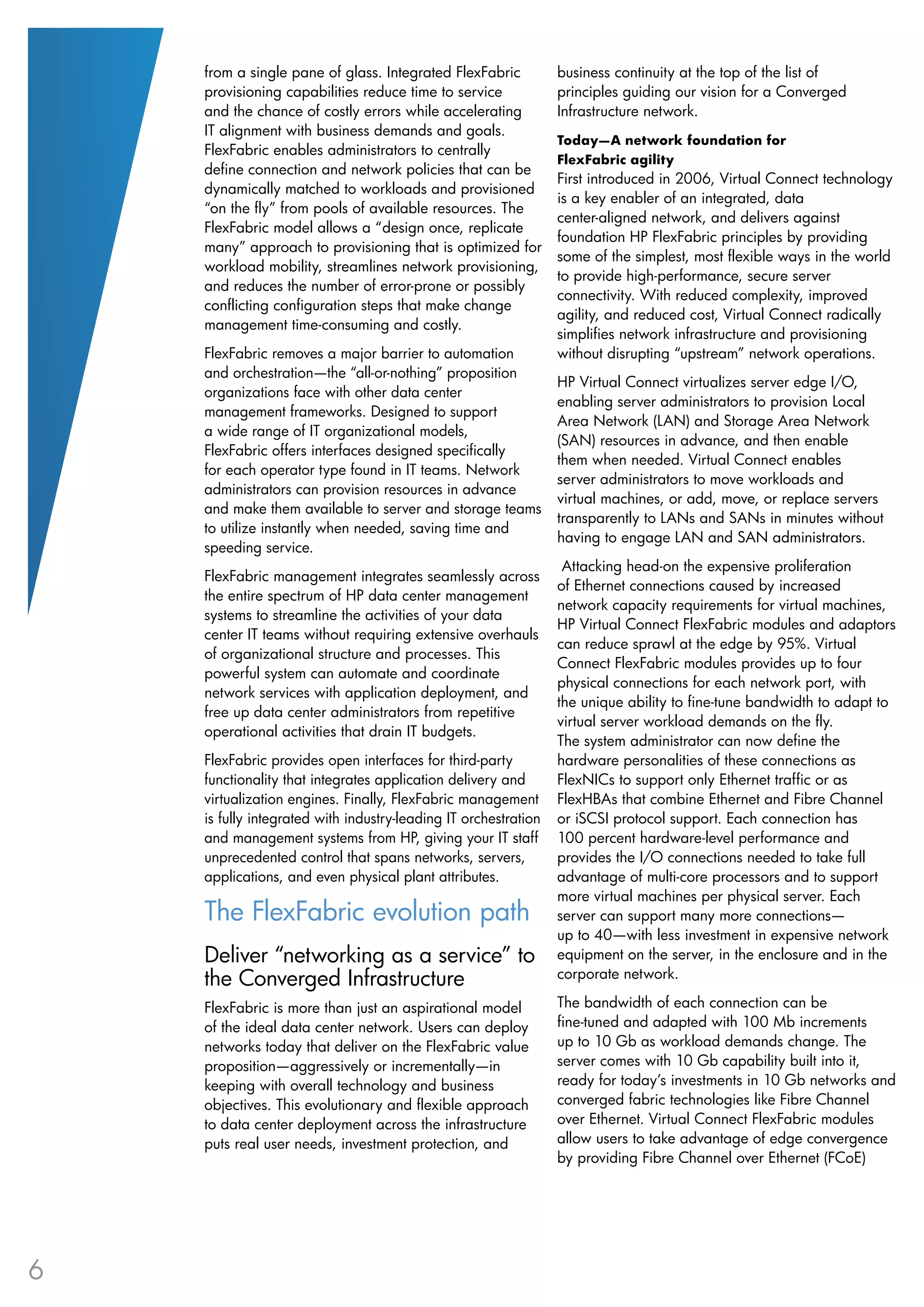 from a single pane of glass. Integrated FlexFabric           business continuity at the top of the list of
    provisioning capabilities reduce time to service             principles guiding our vision for a Converged
    and the chance of costly errors while accelerating           Infrastructure network.
    IT alignment with business demands and goals.
                                                                 Today—A network foundation for
    FlexFabric enables administrators to centrally
                                                                 FlexFabric agility
    define connection and network policies that can be
                                                                 First introduced in 2006, Virtual Connect technology
    dynamically matched to workloads and provisioned
                                                                 is a key enabler of an integrated, data
    “on the fly” from pools of available resources. The
                                                                 center-aligned network, and delivers against
    FlexFabric model allows a “design once, replicate
                                                                 foundation HP FlexFabric principles by providing
    many” approach to provisioning that is optimized for
                                                                 some of the simplest, most flexible ways in the world
    workload mobility, streamlines network provisioning,
                                                                 to provide high-performance, secure server
    and reduces the number of error-prone or possibly
                                                                 connectivity. With reduced complexity, improved
    conflicting configuration steps that make change
                                                                 agility, and reduced cost, Virtual Connect radically
    management time-consuming and costly.
                                                                 simplifies network infrastructure and provisioning
    FlexFabric removes a major barrier to automation             without disrupting “upstream” network operations.
    and orchestration—the “all-or-nothing” proposition
                                                                 HP Virtual Connect virtualizes server edge I/O,
    organizations face with other data center
                                                                 enabling server administrators to provision Local
    management frameworks. Designed to support
                                                                 Area Network (LAN) and Storage Area Network
    a wide range of IT organizational models,
                                                                 (SAN) resources in advance, and then enable
    FlexFabric offers interfaces designed specifically
                                                                 them when needed. Virtual Connect enables
    for each operator type found in IT teams. Network
                                                                 server administrators to move workloads and
    administrators can provision resources in advance
                                                                 virtual machines, or add, move, or replace servers
    and make them available to server and storage teams
                                                                 transparently to LANs and SANs in minutes without
    to utilize instantly when needed, saving time and
                                                                 having to engage LAN and SAN administrators.
    speeding service.
                                                                  Attacking head-on the expensive proliferation
    FlexFabric management integrates seamlessly across
                                                                 of Ethernet connections caused by increased
    the entire spectrum of HP data center management
                                                                 network capacity requirements for virtual machines,
    systems to streamline the activities of your data
                                                                 HP Virtual Connect FlexFabric modules and adaptors
    center IT teams without requiring extensive overhauls
                                                                 can reduce sprawl at the edge by 95%. Virtual
    of organizational structure and processes. This
                                                                 Connect FlexFabric modules provides up to four
    powerful system can automate and coordinate
                                                                 physical connections for each network port, with
    network services with application deployment, and
                                                                 the unique ability to fine-tune bandwidth to adapt to
    free up data center administrators from repetitive
                                                                 virtual server workload demands on the fly.
    operational activities that drain IT budgets.
                                                                 The system administrator can now define the
    FlexFabric provides open interfaces for third-party          hardware personalities of these connections as
    functionality that integrates application delivery and       FlexNICs to support only Ethernet traffic or as
    virtualization engines. Finally, FlexFabric management       FlexHBAs that combine Ethernet and Fibre Channel
    is fully integrated with industry-leading IT orchestration   or iSCSI protocol support. Each connection has
    and management systems from HP, giving your IT staff         100 percent hardware-level performance and
    unprecedented control that spans networks, servers,          provides the I/O connections needed to take full
    applications, and even physical plant attributes.            advantage of multi-core processors and to support
                                                                 more virtual machines per physical server. Each
    The FlexFabric evolution path                                server can support many more connections—
                                                                 up to 40—with less investment in expensive network
    Deliver “networking as a service” to                         equipment on the server, in the enclosure and in the
    the Converged Infrastructure                                 corporate network.

    FlexFabric is more than just an aspirational model           The bandwidth of each connection can be
    of the ideal data center network. Users can deploy           fine-tuned and adapted with 100 Mb increments
    networks today that deliver on the FlexFabric value          up to 10 Gb as workload demands change. The
    proposition—aggressively or incrementally—in                 server comes with 10 Gb capability built into it,
    keeping with overall technology and business                 ready for today’s investments in 10 Gb networks and
    objectives. This evolutionary and flexible approach          converged fabric technologies like Fibre Channel
    to data center deployment across the infrastructure          over Ethernet. Virtual Connect FlexFabric modules
    puts real user needs, investment protection, and             allow users to take advantage of edge convergence
                                                                 by providing Fibre Channel over Ethernet (FCoE)




6
 