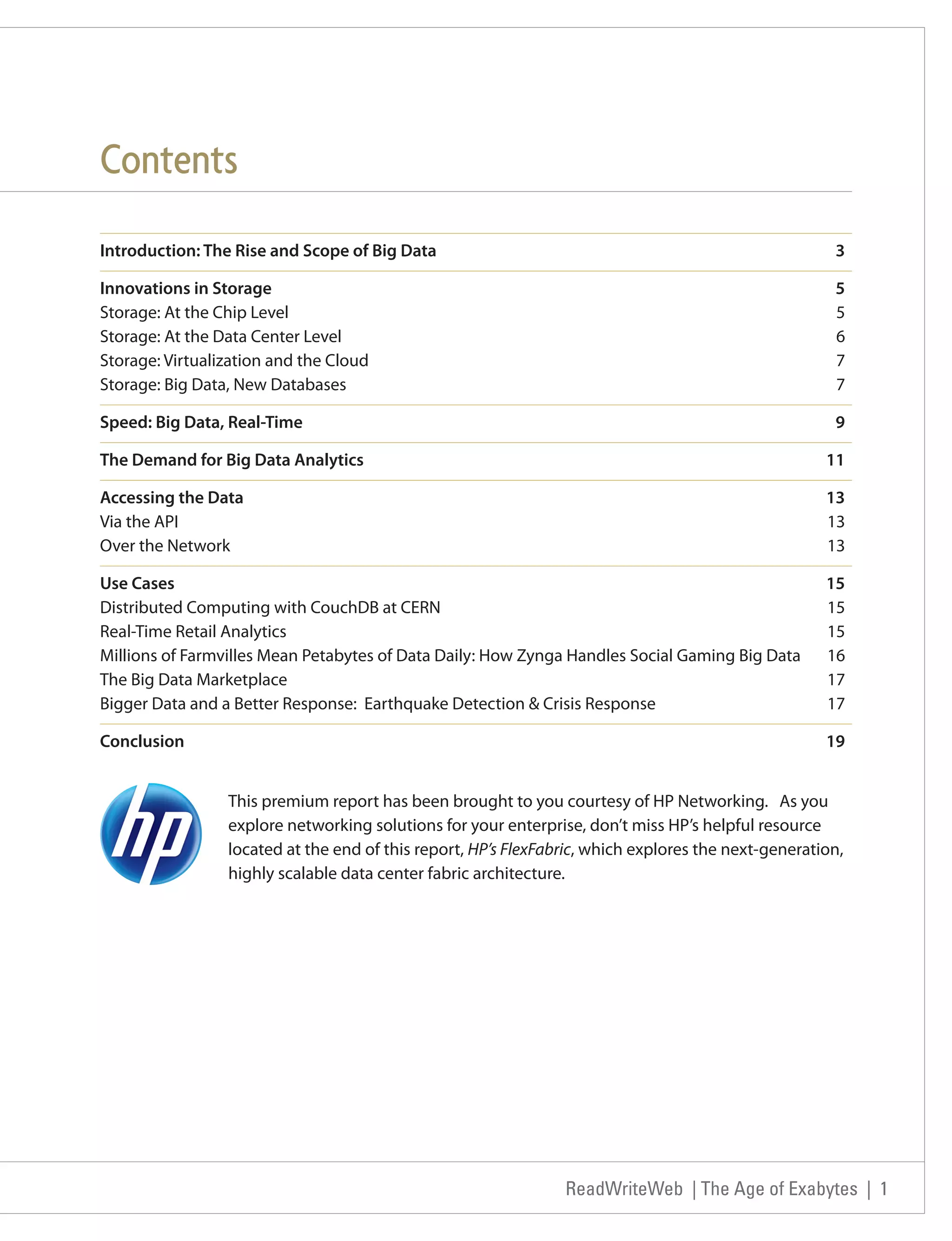Contents
Introduction: The Rise and Scope of Big Data                                                          3

Innovations in Storage                                                                                5
Storage: At the Chip Level                                                                            5
Storage: At the Data Center Level                                                                     6
Storage: Virtualization and the Cloud                                                                 7
Storage: Big Data, New Databases                                                                      7

Speed: Big Data, Real-Time                                                                            9

The Demand for Big Data Analytics                                                                    11

Accessing the Data                                                                                   13
Via the API                                                                                          13
Over the Network                                                                                     13

Use Cases                                                                                            15
Distributed Computing with CouchDB at CERN                                                           15
Real-Time Retail Analytics                                                                           15
Millions of Farmvilles Mean Petabytes of Data Daily: How Zynga Handles Social Gaming Big Data        16
The Big Data Marketplace                                                                             17
Bigger Data and a Better Response: Earthquake Detection & Crisis Response                            17

Conclusion                                                                                           19


                 This premium report has been brought to you courtesy of HP Networking. As you
                 explore networking solutions for your enterprise, don’t miss HP’s helpful resource
                 located at the end of this report, HP’s FlexFabric, which explores the next-generation,
                 highly scalable data center fabric architecture.




                                                                ReadWriteWeb | The Age of Exabytes | 1
 