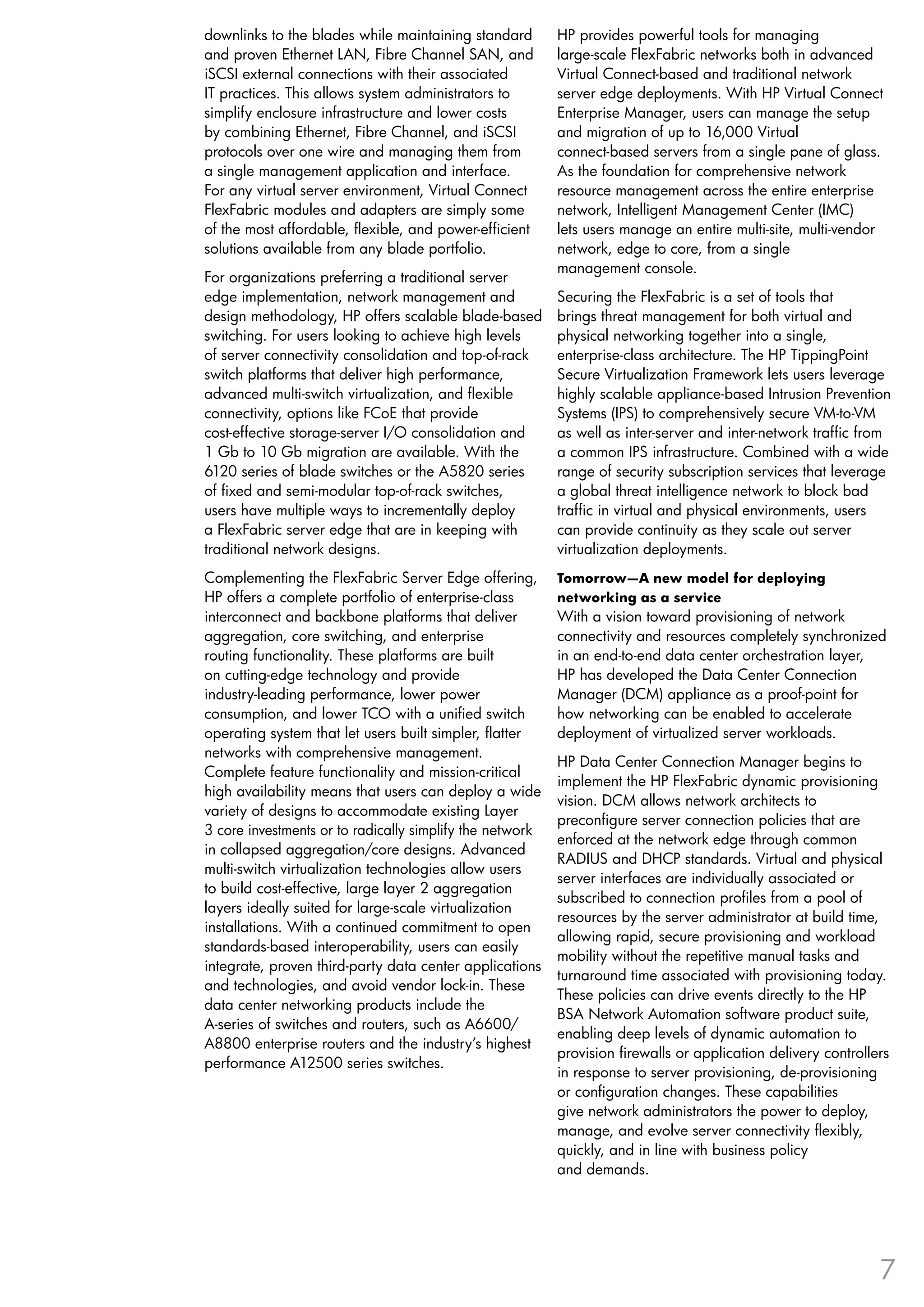 downlinks to the blades while maintaining standard        HP provides powerful tools for managing
and proven Ethernet LAN, Fibre Channel SAN, and           large-scale FlexFabric networks both in advanced
iSCSI external connections with their associated          Virtual Connect-based and traditional network
IT practices. This allows system administrators to        server edge deployments. With HP Virtual Connect
simplify enclosure infrastructure and lower costs         Enterprise Manager, users can manage the setup
by combining Ethernet, Fibre Channel, and iSCSI           and migration of up to 16,000 Virtual
protocols over one wire and managing them from            connect-based servers from a single pane of glass.
a single management application and interface.            As the foundation for comprehensive network
For any virtual server environment, Virtual Connect       resource management across the entire enterprise
FlexFabric modules and adapters are simply some           network, Intelligent Management Center (IMC)
of the most affordable, flexible, and power-efficient     lets users manage an entire multi-site, multi-vendor
solutions available from any blade portfolio.             network, edge to core, from a single
                                                          management console.
For organizations preferring a traditional server
edge implementation, network management and               Securing the FlexFabric is a set of tools that
design methodology, HP offers scalable blade-based        brings threat management for both virtual and
switching. For users looking to achieve high levels       physical networking together into a single,
of server connectivity consolidation and top-of-rack      enterprise-class architecture. The HP TippingPoint
switch platforms that deliver high performance,           Secure Virtualization Framework lets users leverage
advanced multi-switch virtualization, and flexible        highly scalable appliance-based Intrusion Prevention
connectivity, options like FCoE that provide              Systems (IPS) to comprehensively secure VM-to-VM
cost-effective storage-server I/O consolidation and       as well as inter-server and inter-network traffic from
1 Gb to 10 Gb migration are available. With the           a common IPS infrastructure. Combined with a wide
6120 series of blade switches or the A5820 series         range of security subscription services that leverage
of fixed and semi-modular top-of-rack switches,           a global threat intelligence network to block bad
users have multiple ways to incrementally deploy          traffic in virtual and physical environments, users
a FlexFabric server edge that are in keeping with         can provide continuity as they scale out server
traditional network designs.                              virtualization deployments.
Complementing the FlexFabric Server Edge offering,        Tomorrow—A new model for deploying
HP offers a complete portfolio of enterprise-class        networking as a service
interconnect and backbone platforms that deliver          With a vision toward provisioning of network
aggregation, core switching, and enterprise               connectivity and resources completely synchronized
routing functionality. These platforms are built          in an end-to-end data center orchestration layer,
on cutting-edge technology and provide                    HP has developed the Data Center Connection
industry-leading performance, lower power                 Manager (DCM) appliance as a proof-point for
consumption, and lower TCO with a unified switch          how networking can be enabled to accelerate
operating system that let users built simpler, flatter    deployment of virtualized server workloads.
networks with comprehensive management.
                                                          HP Data Center Connection Manager begins to
Complete feature functionality and mission-critical
                                                          implement the HP FlexFabric dynamic provisioning
high availability means that users can deploy a wide
                                                          vision. DCM allows network architects to
variety of designs to accommodate existing Layer
                                                          preconfigure server connection policies that are
3 core investments or to radically simplify the network
                                                          enforced at the network edge through common
in collapsed aggregation/core designs. Advanced
                                                          RADIUS and DHCP standards. Virtual and physical
multi-switch virtualization technologies allow users
                                                          server interfaces are individually associated or
to build cost-effective, large layer 2 aggregation
                                                          subscribed to connection profiles from a pool of
layers ideally suited for large-scale virtualization
                                                          resources by the server administrator at build time,
installations. With a continued commitment to open
                                                          allowing rapid, secure provisioning and workload
standards-based interoperability, users can easily
                                                          mobility without the repetitive manual tasks and
integrate, proven third-party data center applications
                                                          turnaround time associated with provisioning today.
and technologies, and avoid vendor lock-in. These
                                                          These policies can drive events directly to the HP
data center networking products include the
                                                          BSA Network Automation software product suite,
A-series of switches and routers, such as A6600/
                                                          enabling deep levels of dynamic automation to
A8800 enterprise routers and the industry’s highest
                                                          provision firewalls or application delivery controllers
performance A12500 series switches.
                                                          in response to server provisioning, de-provisioning
                                                          or configuration changes. These capabilities
                                                          give network administrators the power to deploy,
                                                          manage, and evolve server connectivity flexibly,
                                                          quickly, and in line with business policy
                                                          and demands.




                                                                                                               7
 