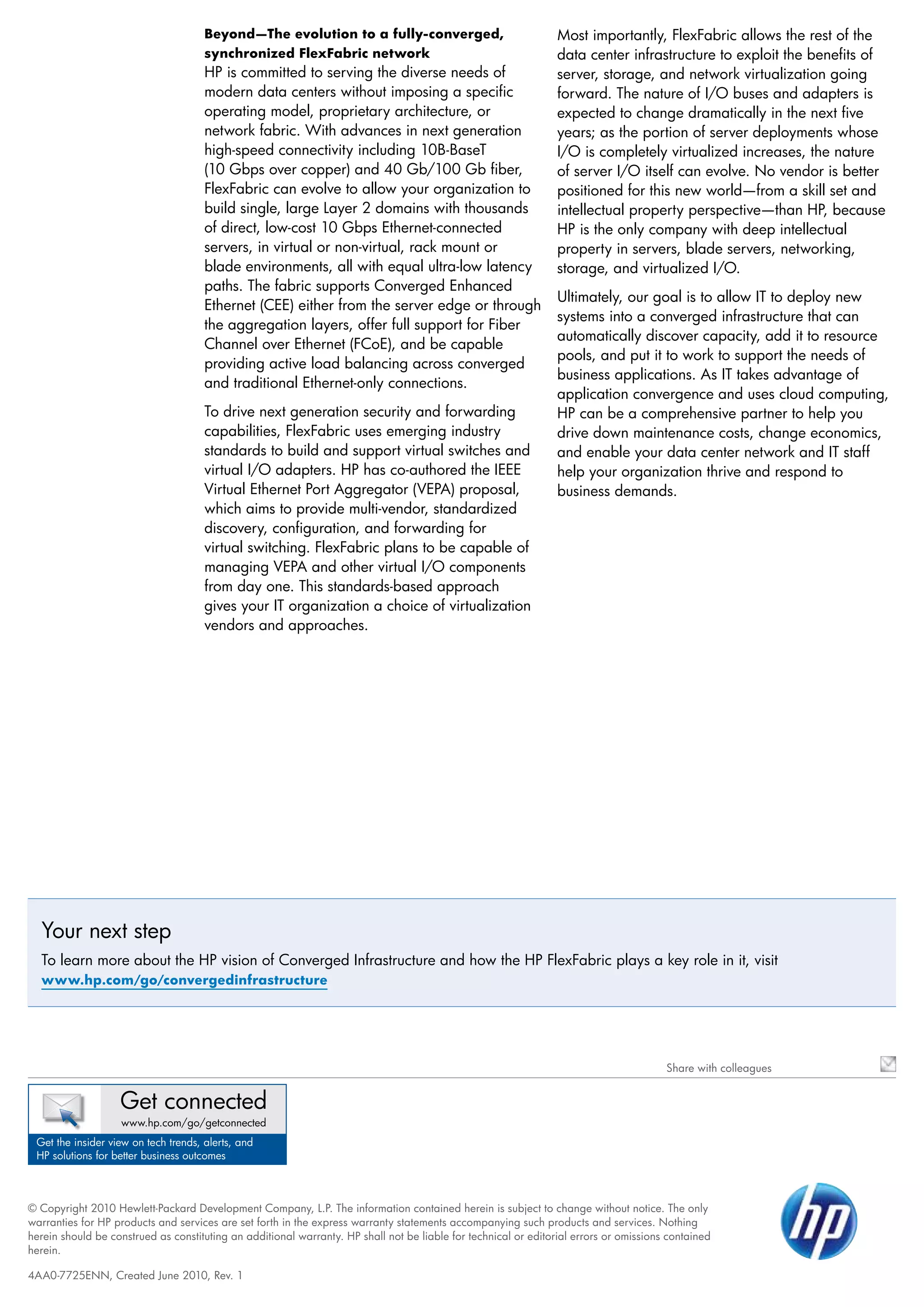 Beyond—The evolution to a fully-converged,                                 Most importantly, FlexFabric allows the rest of the
                                      synchronized FlexFabric network                                            data center infrastructure to exploit the benefits of
                                      HP is committed to serving the diverse needs of                            server, storage, and network virtualization going
                                      modern data centers without imposing a specific                            forward. The nature of I/O buses and adapters is
                                      operating model, proprietary architecture, or                              expected to change dramatically in the next five
                                      network fabric. With advances in next generation                           years; as the portion of server deployments whose
                                      high-speed connectivity including 10B-BaseT                                I/O is completely virtualized increases, the nature
                                      (10 Gbps over copper) and 40 Gb/100 Gb fiber,                              of server I/O itself can evolve. No vendor is better
                                      FlexFabric can evolve to allow your organization to                        positioned for this new world—from a skill set and
                                      build single, large Layer 2 domains with thousands                         intellectual property perspective—than HP, because
                                      of direct, low-cost 10 Gbps Ethernet-connected                             HP is the only company with deep intellectual
                                      servers, in virtual or non-virtual, rack mount or                          property in servers, blade servers, networking,
                                      blade environments, all with equal ultra-low latency                       storage, and virtualized I/O.
                                      paths. The fabric supports Converged Enhanced
                                                                                                                 Ultimately, our goal is to allow IT to deploy new
                                      Ethernet (CEE) either from the server edge or through
                                                                                                                 systems into a converged infrastructure that can
                                      the aggregation layers, offer full support for Fiber
                                                                                                                 automatically discover capacity, add it to resource
                                      Channel over Ethernet (FCoE), and be capable
                                                                                                                 pools, and put it to work to support the needs of
                                      providing active load balancing across converged
                                                                                                                 business applications. As IT takes advantage of
                                      and traditional Ethernet-only connections.
                                                                                                                 application convergence and uses cloud computing,
                                      To drive next generation security and forwarding                           HP can be a comprehensive partner to help you
                                      capabilities, FlexFabric uses emerging industry                            drive down maintenance costs, change economics,
                                      standards to build and support virtual switches and                        and enable your data center network and IT staff
                                      virtual I/O adapters. HP has co-authored the IEEE                          help your organization thrive and respond to
                                      Virtual Ethernet Port Aggregator (VEPA) proposal,                          business demands.
                                      which aims to provide multi-vendor, standardized
                                      discovery, configuration, and forwarding for
                                      virtual switching. FlexFabric plans to be capable of
                                      managing VEPA and other virtual I/O components
                                      from day one. This standards-based approach
                                      gives your IT organization a choice of virtualization
                                      vendors and approaches.




  Your next step
  To learn more about the HP vision of Converged Infrastructure and how the HP FlexFabric plays a key role in it, visit
  www.hp.com/go/convergedinfrastructure




                                                                                                                                        Share with colleagues


                   Get connected
                   www.hp.com/go/getconnected
 Get the insider view on tech trends, alerts, and
 HP solutions for better business outcomes



© Copyright 2010 Hewlett-Packard Development Company, L.P. The information contained herein is subject to change without notice. The only
warranties for HP products and services are set forth in the express warranty statements accompanying such products and services. Nothing
herein should be construed as constituting an additional warranty. HP shall not be liable for technical or editorial errors or omissions contained
herein.

4AA0-7725ENN, Created June 2010, Rev. 1
 