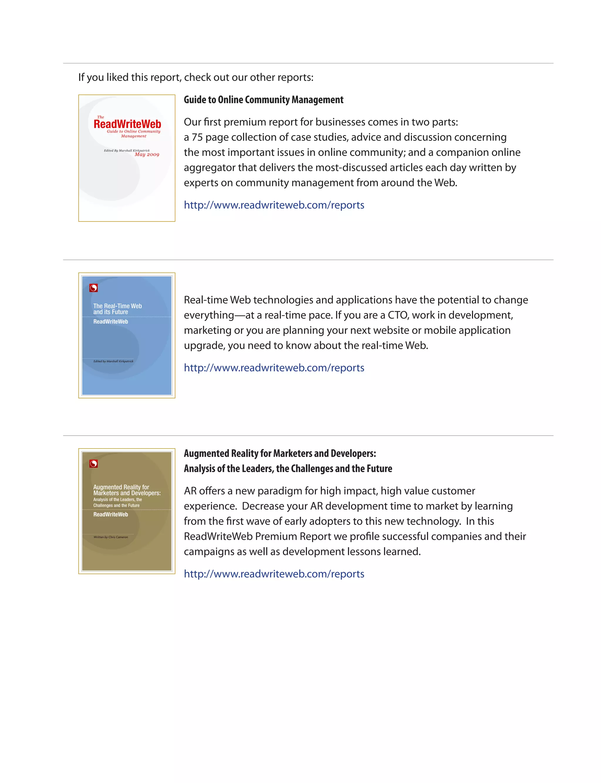 If you liked this report, check out our other reports:

                                                                       Guide to Online Community Management
         The

     ReadWriteWeb                                                      Our first premium report for businesses comes in two parts:
                    Guide to Online Community
                           Management
                                                                       a 75 page collection of case studies, advice and discussion concerning
                 Edited By Marshall Kirkpatrick
                                                   May 2009            the most important issues in online community; and a companion online
                                                                       aggregator that delivers the most-discussed articles each day written by
                                                                       experts on community management from around the Web.

                                                                       http://www.readwriteweb.com/reports
  ReadWriteWeb Premium Guide to Online Community Management   page 1




     The Real-Time Web
                                                                       Real-time Web technologies and applications have the potential to change
     and its Future
                                                                       everything—at a real-time pace. If you are a CTO, work in development,
                                                                       marketing or you are planning your next website or mobile application
                                                                       upgrade, you need to know about the real-time Web.
     Edited by Marshall Kirkpatrick

                                                                       http://www.readwriteweb.com/reports




                                                                       Augmented Reality for Marketers and Developers:
                                                                       Analysis of the Leaders, the Challenges and the Future
     Augmented Reality for
     Marketers and Developers:                                         AR offers a new paradigm for high impact, high value customer
     Analysis of the Leaders, the
     Challenges and the Future
                                                                       experience.  Decrease your AR development time to market by learning
                                                                       from the first wave of early adopters to this new technology.  In this
     Written by Chris Cameron
                                                                       ReadWriteWeb Premium Report we profile successful companies and their
                                                                       campaigns as well as development lessons learned.

                                                                       http://www.readwriteweb.com/reports
 