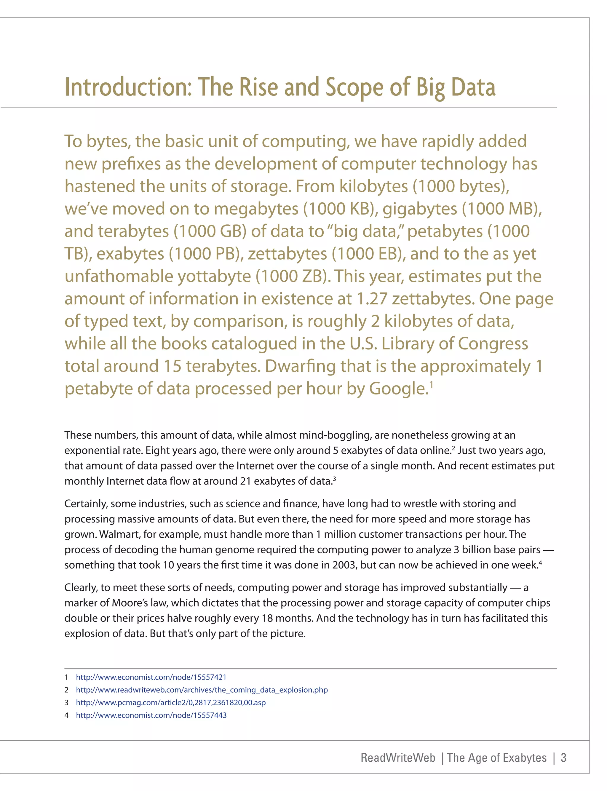 Introduction: The Rise and Scope of Big Data
To bytes, the basic unit of computing, we have rapidly added
new prefixes as the development of computer technology has
hastened the units of storage. From kilobytes (1000 bytes),
we’ve moved on to megabytes (1000 KB), gigabytes (1000 MB),
and terabytes (1000 GB) of data to “big data,” petabytes (1000
TB), exabytes (1000 PB), zettabytes (1000 EB), and to the as yet
unfathomable yottabyte (1000 ZB). This year, estimates put the
amount of information in existence at 1.27 zettabytes. One page
of typed text, by comparison, is roughly 2 kilobytes of data,
while all the books catalogued in the U.S. Library of Congress
total around 15 terabytes. Dwarfing that is the approximately 1
petabyte of data processed per hour by Google.1

These numbers, this amount of data, while almost mind-boggling, are nonetheless growing at an
exponential rate. Eight years ago, there were only around 5 exabytes of data online.2 Just two years ago,
that amount of data passed over the Internet over the course of a single month. And recent estimates put
monthly Internet data flow at around 21 exabytes of data.3

Certainly, some industries, such as science and finance, have long had to wrestle with storing and
processing massive amounts of data. But even there, the need for more speed and more storage has
grown. Walmart, for example, must handle more than 1 million customer transactions per hour. The
process of decoding the human genome required the computing power to analyze 3 billion base pairs —
something that took 10 years the first time it was done in 2003, but can now be achieved in one week.4

Clearly, to meet these sorts of needs, computing power and storage has improved substantially — a
marker of Moore’s law, which dictates that the processing power and storage capacity of computer chips
double or their prices halve roughly every 18 months. And the technology has in turn has facilitated this
explosion of data. But that’s only part of the picture.


1 http://www.economist.com/node/15557421
2 http://www.readwriteweb.com/archives/the_coming_data_explosion.php
3 http://www.pcmag.com/article2/0,2817,2361820,00.asp
4 http://www.economist.com/node/15557443




                                                                       ReadWriteWeb | The Age of Exabytes | 3
 