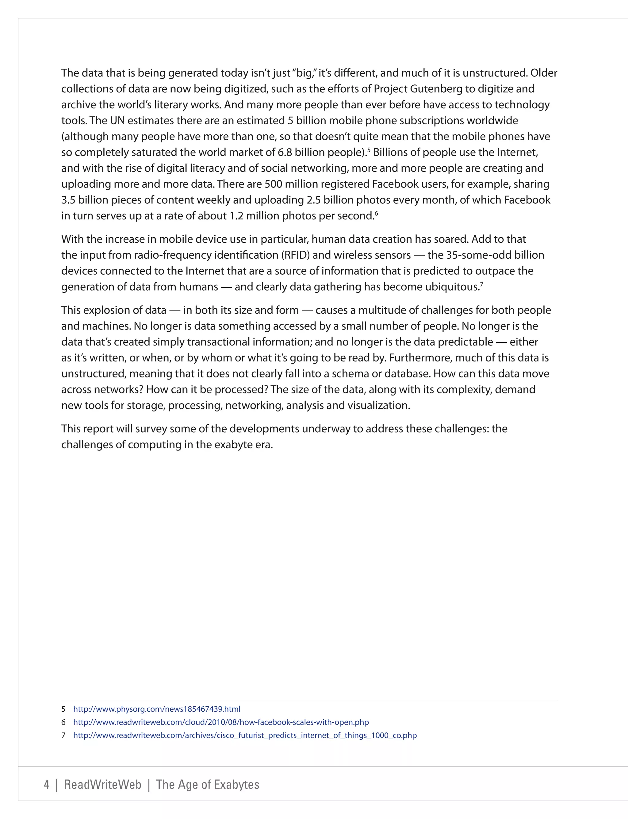 The data that is being generated today isn’t just “big,” it’s different, and much of it is unstructured. Older
   collections of data are now being digitized, such as the efforts of Project Gutenberg to digitize and
   archive the world’s literary works. And many more people than ever before have access to technology
   tools. The UN estimates there are an estimated 5 billion mobile phone subscriptions worldwide
   (although many people have more than one, so that doesn’t quite mean that the mobile phones have
   so completely saturated the world market of 6.8 billion people).5 Billions of people use the Internet,
   and with the rise of digital literacy and of social networking, more and more people are creating and
   uploading more and more data. There are 500 million registered Facebook users, for example, sharing
   3.5 billion pieces of content weekly and uploading 2.5 billion photos every month, of which Facebook
   in turn serves up at a rate of about 1.2 million photos per second.6

   With the increase in mobile device use in particular, human data creation has soared. Add to that
   the input from radio-frequency identification (RFID) and wireless sensors — the 35-some-odd billion
   devices connected to the Internet that are a source of information that is predicted to outpace the
   generation of data from humans — and clearly data gathering has become ubiquitous.7

   This explosion of data — in both its size and form — causes a multitude of challenges for both people
   and machines. No longer is data something accessed by a small number of people. No longer is the
   data that’s created simply transactional information; and no longer is the data predictable — either
   as it’s written, or when, or by whom or what it’s going to be read by. Furthermore, much of this data is
   unstructured, meaning that it does not clearly fall into a schema or database. How can this data move
   across networks? How can it be processed? The size of the data, along with its complexity, demand
   new tools for storage, processing, networking, analysis and visualization.

   This report will survey some of the developments underway to address these challenges: the
   challenges of computing in the exabyte era.




   5 http://www.physorg.com/news185467439.html
   6 http://www.readwriteweb.com/cloud/2010/08/how-facebook-scales-with-open.php
   7 http://www.readwriteweb.com/archives/cisco_futurist_predicts_internet_of_things_1000_co.php




4 | ReadWriteWeb | The Age of Exabytes
 