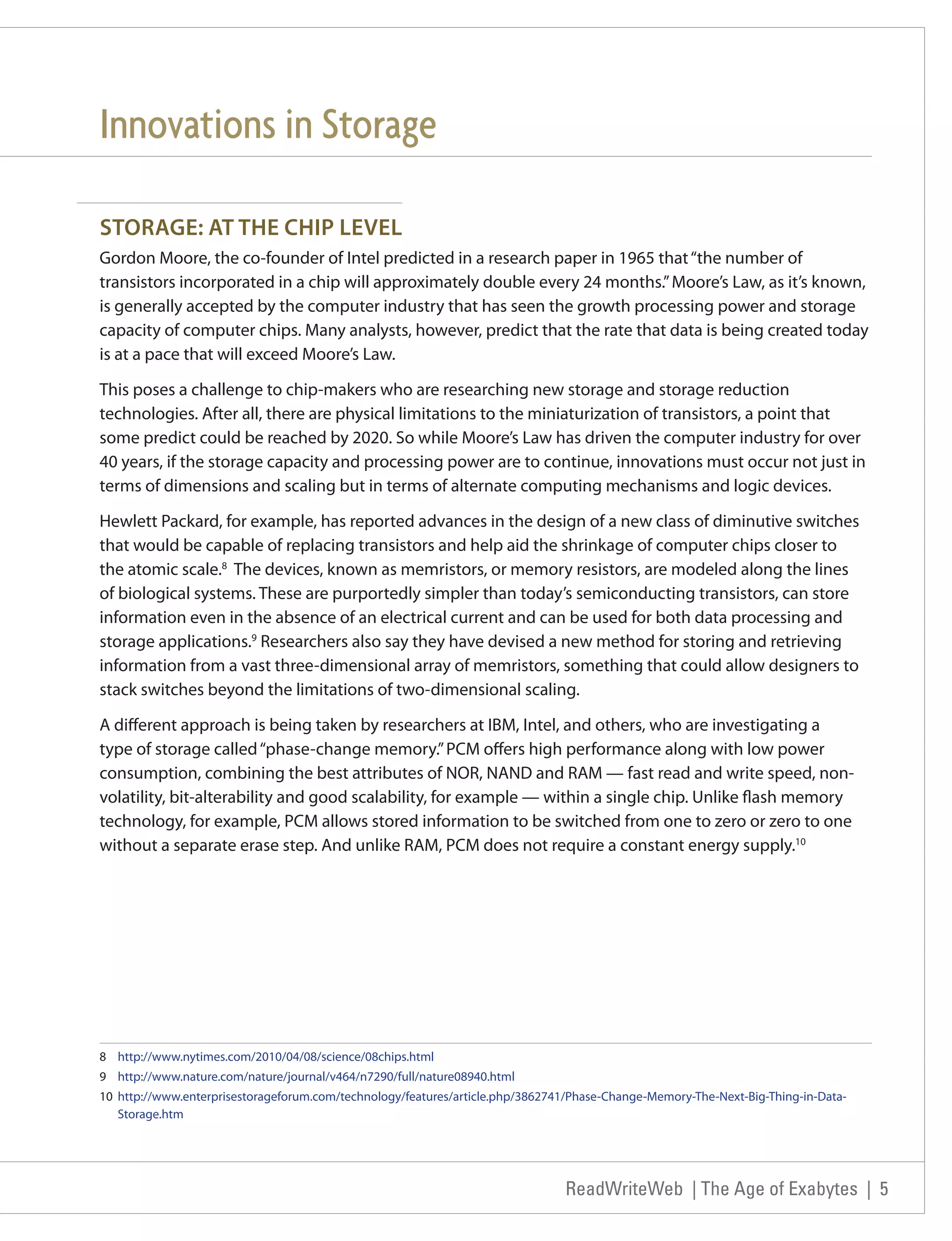 Innovations in Storage

STORAGE: AT THE CHIP LEVEL
Gordon Moore, the co-founder of Intel predicted in a research paper in 1965 that “the number of
transistors incorporated in a chip will approximately double every 24 months.” Moore’s Law, as it’s known,
is generally accepted by the computer industry that has seen the growth processing power and storage
capacity of computer chips. Many analysts, however, predict that the rate that data is being created today
is at a pace that will exceed Moore’s Law.

This poses a challenge to chip-makers who are researching new storage and storage reduction
technologies. After all, there are physical limitations to the miniaturization of transistors, a point that
some predict could be reached by 2020. So while Moore’s Law has driven the computer industry for over
40 years, if the storage capacity and processing power are to continue, innovations must occur not just in
terms of dimensions and scaling but in terms of alternate computing mechanisms and logic devices.

Hewlett Packard, for example, has reported advances in the design of a new class of diminutive switches
that would be capable of replacing transistors and help aid the shrinkage of computer chips closer to
the atomic scale.8 The devices, known as memristors, or memory resistors, are modeled along the lines
of biological systems. These are purportedly simpler than today’s semiconducting transistors, can store
information even in the absence of an electrical current and can be used for both data processing and
storage applications.9 Researchers also say they have devised a new method for storing and retrieving
information from a vast three-dimensional array of memristors, something that could allow designers to
stack switches beyond the limitations of two-dimensional scaling.

A different approach is being taken by researchers at IBM, Intel, and others, who are investigating a
type of storage called “phase-change memory.” PCM offers high performance along with low power
consumption, combining the best attributes of NOR, NAND and RAM — fast read and write speed, non-
volatility, bit-alterability and good scalability, for example — within a single chip. Unlike flash memory
technology, for example, PCM allows stored information to be switched from one to zero or zero to one
without a separate erase step. And unlike RAM, PCM does not require a constant energy supply.10




8 http://www.nytimes.com/2010/04/08/science/08chips.html
9 http://www.nature.com/nature/journal/v464/n7290/full/nature08940.html
10 http://www.enterprisestorageforum.com/technology/features/article.php/3862741/Phase-Change-Memory-The-Next-Big-Thing-in-Data-
   Storage.htm




                                                                               ReadWriteWeb | The Age of Exabytes | 5
 