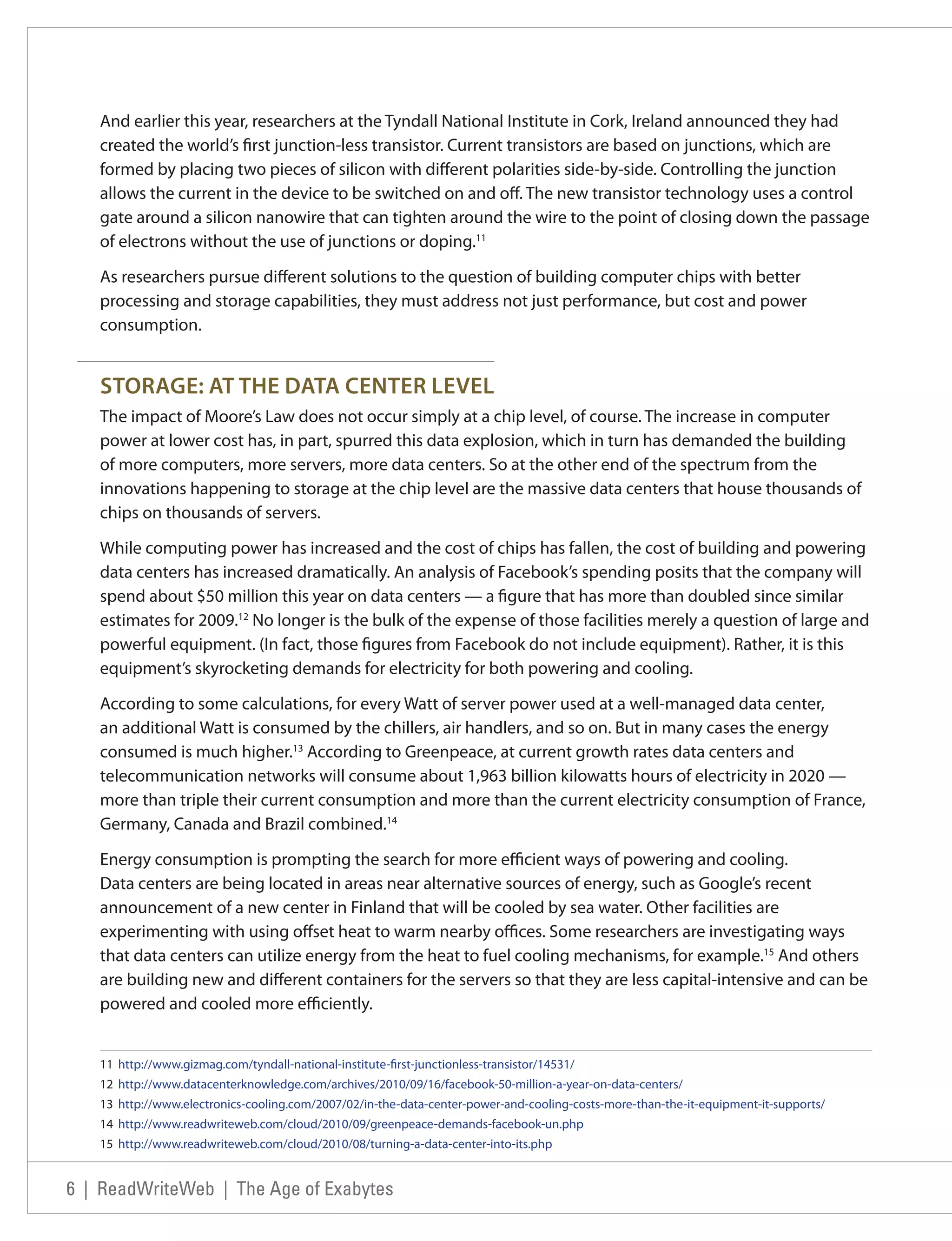 And earlier this year, researchers at the Tyndall National Institute in Cork, Ireland announced they had
   created the world’s first junction-less transistor. Current transistors are based on junctions, which are
   formed by placing two pieces of silicon with different polarities side-by-side. Controlling the junction
   allows the current in the device to be switched on and off. The new transistor technology uses a control
   gate around a silicon nanowire that can tighten around the wire to the point of closing down the passage
   of electrons without the use of junctions or doping.11

   As researchers pursue different solutions to the question of building computer chips with better
   processing and storage capabilities, they must address not just performance, but cost and power
   consumption.


   STORAGE: AT THE DATA CENTER LEVEL
   The impact of Moore’s Law does not occur simply at a chip level, of course. The increase in computer
   power at lower cost has, in part, spurred this data explosion, which in turn has demanded the building
   of more computers, more servers, more data centers. So at the other end of the spectrum from the
   innovations happening to storage at the chip level are the massive data centers that house thousands of
   chips on thousands of servers.

   While computing power has increased and the cost of chips has fallen, the cost of building and powering
   data centers has increased dramatically. An analysis of Facebook’s spending posits that the company will
   spend about $50 million this year on data centers — a figure that has more than doubled since similar
   estimates for 2009.12 No longer is the bulk of the expense of those facilities merely a question of large and
   powerful equipment. (In fact, those figures from Facebook do not include equipment). Rather, it is this
   equipment’s skyrocketing demands for electricity for both powering and cooling.

   According to some calculations, for every Watt of server power used at a well-managed data center,
   an additional Watt is consumed by the chillers, air handlers, and so on. But in many cases the energy
   consumed is much higher.13 According to Greenpeace, at current growth rates data centers and
   telecommunication networks will consume about 1,963 billion kilowatts hours of electricity in 2020 —
   more than triple their current consumption and more than the current electricity consumption of France,
   Germany, Canada and Brazil combined.14

   Energy consumption is prompting the search for more efficient ways of powering and cooling.
   Data centers are being located in areas near alternative sources of energy, such as Google’s recent
   announcement of a new center in Finland that will be cooled by sea water. Other facilities are
   experimenting with using offset heat to warm nearby offices. Some researchers are investigating ways
   that data centers can utilize energy from the heat to fuel cooling mechanisms, for example.15 And others
   are building new and different containers for the servers so that they are less capital-intensive and can be
   powered and cooled more efficiently.


   11 http://www.gizmag.com/tyndall-national-institute-first-junctionless-transistor/14531/
   12 http://www.datacenterknowledge.com/archives/2010/09/16/facebook-50-million-a-year-on-data-centers/
   13 http://www.electronics-cooling.com/2007/02/in-the-data-center-power-and-cooling-costs-more-than-the-it-equipment-it-supports/
   14 http://www.readwriteweb.com/cloud/2010/09/greenpeace-demands-facebook-un.php
   15 http://www.readwriteweb.com/cloud/2010/08/turning-a-data-center-into-its.php


6 | ReadWriteWeb | The Age of Exabytes
 