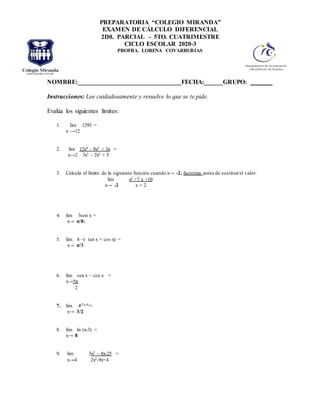 NOMBRE:_________________________________FECHA:______GRUPO: _______
Instrucciones: Lee cuidadosamente y resuelve lo que se te pide.
Evalúa los siguientes límites:
1. lim 1293 =
x →12
2. lim 12x4 - 9x3 + 3x =
x→2 3x3 – 2x2 + 5
3. Calcula el límite de la siguiente función cuando x→ -2, factoriza antes de sustituirel valor:
lim x2 +7 x +10
x→ -2 x + 2
4. lim 3sen x =
x→ π/8:
5. lim 4 –( tan x + cos x) =
x→ π/3
6. lim sen x – cos x =
x→5π
2
7. lim 4(2x-4)=
x→ 3/2
8. lim ln (x-3) =
x→ 8
9. lim 3x2 – 8x-25 =
x→4 2x2-9x+4
PREPARATORIA “COLEGIO MIRANDA”
EXAMEN DE CÁLCULO DIFERENCIAL
2D0. PARCIAL - 5TO. CUATRIMESTRE
CICLO ESCOLAR 2020-3
PROFRA. LORENA COVARRUBIAS
 