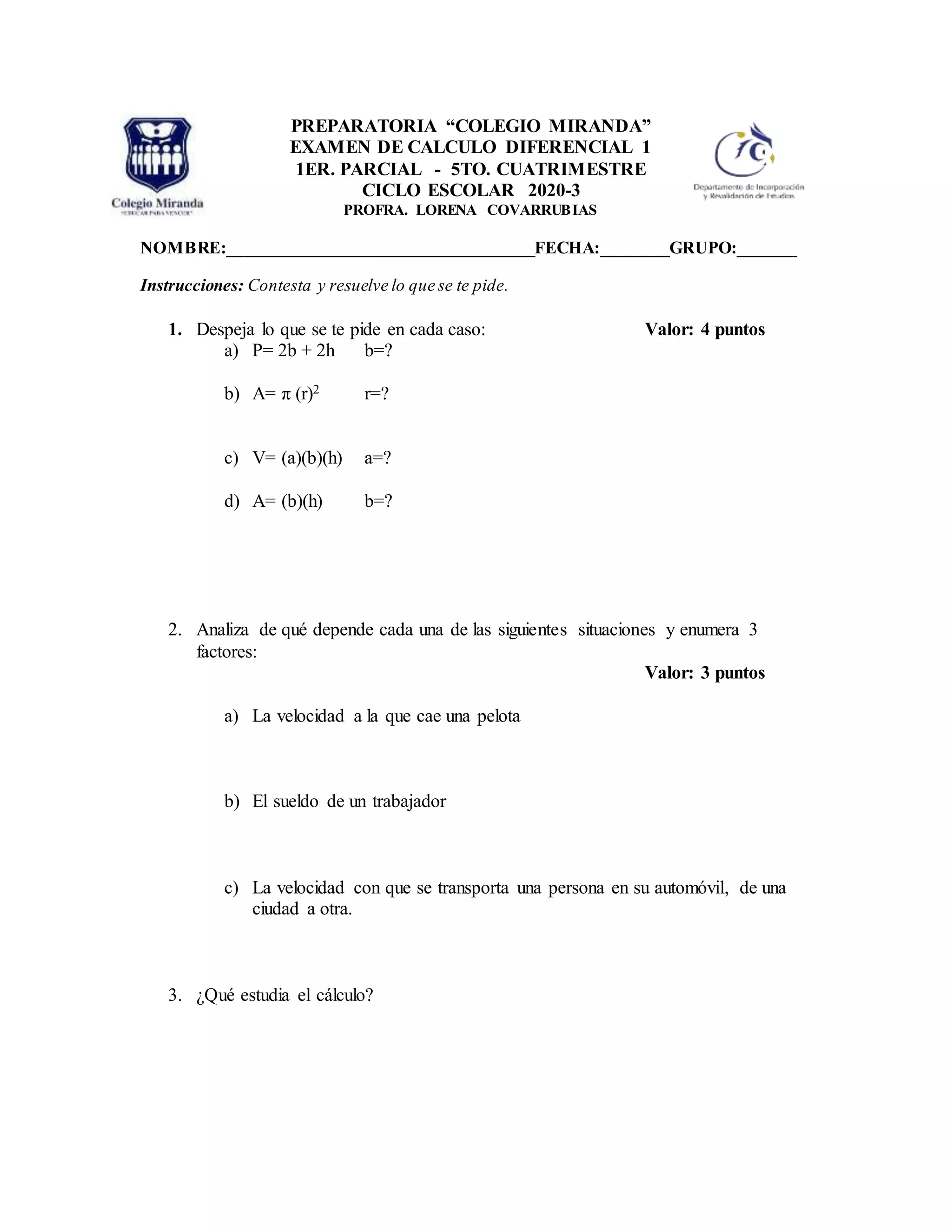 NOMBRE:____________________________________FECHA:________GRUPO:_______
Instrucciones: Contesta y resuelve lo que se te pide.
1. Despeja lo que se te pide en cada caso: Valor: 4 puntos
a) P= 2b + 2h b=?
b) A= π (r)2 r=?
c) V= (a)(b)(h) a=?
d) A= (b)(h) b=?
2. Analiza de qué depende cada una de las siguientes situaciones y enumera 3
factores:
Valor: 3 puntos
a) La velocidad a la que cae una pelota
b) El sueldo de un trabajador
c) La velocidad con que se transporta una persona en su automóvil, de una
ciudad a otra.
3. ¿Qué estudia el cálculo?
PREPARATORIA “COLEGIO MIRANDA”
EXAMEN DE CALCULO DIFERENCIAL 1
1ER. PARCIAL - 5TO. CUATRIMESTRE
CICLO ESCOLAR 2020-3
PROFRA. LORENA COVARRUBIAS
