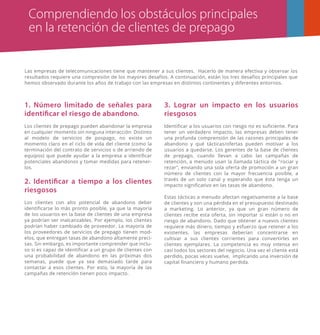 Comprendiendo los obstáculos principales
en la retención de clientes de prepago
Las empresas de telecomunicaciones tiene que mantener a sus clientes. Hacerlo de manera efectiva y observar los
resultados requiere una compresión de los mayores desafíos. A continuación, están los tres desafíos principales que
hemos observado durante los años de trabajo con las empresas en distintos continentes y diferentes entornos.
1. Número limitado de señales para
identificar el riesgo de abandono.
Los clientes de prepago pueden abandonar la empresa
en cualquier momento sin ninguna interacción. Distinto
al modelo de servicios de pospago, no existe un
momento claro en el ciclo de vida del cliente (como la
terminación del contrato de servicios o de arriendo de
equipos) que puede ayudar a la empresa a identiﬁcar
potenciales abandonos y tomar medidas para retener-
los.
2. Identificar a tiempo a los clientes
riesgosos
Los clientes con alto potencial de abandono deber
identiﬁcarse lo más pronto posible, ya que la mayoría
de los usuarios en la base de clientes de una empresa
ya podrían ser inalcanzables. Por ejemplo, los clientes
podrían haber cambiado de proveedor. La mayoría de
los proveedores de servicios de prepago tienen mod-
elos, que entregan tasas de abandono altamente preci-
sas. Sin embargo, es importante comprender que inclu-
so si es capaz de identiﬁcar a un grupo de clientes con
una probabilidad de abandono en las próximas dos
semanas, puede que ya sea demasiado tarde para
contactar a esos clientes. Por esto, la mayoría de las
campañas de retención tienen poco impacto.
3. Lograr un impacto en los usuarios
riesgosos
Identiﬁcar a los usuarios con riesgo no es suﬁciente. Para
tener un verdadero impacto, las empresas deben tener
una profunda comprensión de las razones principales de
abandono y qué tácticas/ofertas pueden motivar a los
usuarios a quedarse. Los gerentes de la base de clientes
de prepago, cuando llevan a cabo las campañas de
retención, a menudo usan la llamada táctica de "rociar y
rezar", enviando una sola oferta de promoción a un gran
número de clientes con la mayor frecuencia posible, a
través de un solo canal y esperando que ésta tenga un
impacto signiﬁcativo en las tasas de abandono.
Estas tácticas a menudo afectan negativamente a la base
de clientes y son una pérdida en el presupuesto destinado
a marketing. Lo anterior, ya que un gran número de
clientes recibe esta oferta, sin importar si están o no en
riesgo de abandono. Dado que obtener a nuevos clientes
requiere más dinero, tiempo y esfuerzo que retener a los
existentes, las empresas deberían concentrarse en
cultivar a sus clientes corrientes para convertirles en
clientes ejemplares. La competencia es muy intensa en
casi todos los sectores del negocio. Una vez el cliente está
perdido, pocas veces vuelve, implicando una inversión de
capital ﬁnanciero y humano perdida.
 