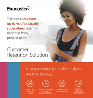 Telecom cuts churn
up to 4x of postpaid
subscribers recently
migrated from
prepaid plans
Customer
Retention Solution
OFFER TAILORED
POSTPAID PLANS
PREDICT NEW
CUSTOMER
CHURN
TARGET CUSTOMERS
WITH HIGHER
LOYALTY POTENTIAL
CREATE A
GROWING
POSTPAID BASE
Next generation predictive analytics
Are they for you?
 