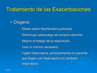Tratamiento de las Exacerbaciones Oxigeno Efecto sobre hipertensión pulmonar. Disminuye sobrecarga de corazón derecho. Mejora el trabajo de la respiración. Usar lo mínimo necesario. Vigilar hipercapnia, principalmente en paciente que llegan con hipercapnia y/o acidosis respiratoria. 