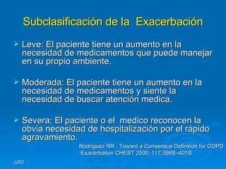 Subclasificación de la  Exacerbación Leve: El paciente tiene un aumento en la necesidad de medicamentos que puede manejar en su propio ambiente. Moderada: El paciente tiene un aumento en la necesidad de medicamentos y siente la necesidad de buscar atención medica. Severa: El paciente o el  medico reconocen la obvia necesidad de hospitalización por el rápido agravamiento. Rodriguez RR . Toward a Consensus Definition for COPD Exacerbation   CHEST 2000; 117:398S–401S 