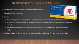 GLUCOCORTICOIDES SISTÉMICOS
• Acelera la resolución de las exacerbaciones
• Previene las recaídas
• Usos:
• No se consigue una reversión de la obstrucción pulmonar con SABA inhalados
• El paciente ha tratado ya su pérdida de control previa con otras opciones terapéuticas
sin éxito.
• Existen antecedentes de exacerbaciones previas que requirieron glucocorticoides
orales
• Dosis diaria: 0,5 a 1 mg de prednisona/kg máximo 50 mg por 5-10 días
 
