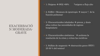 EXACERBACIÓ
N MODERADA-
GRAVE
• 1. Oxigeno  SO2 >90% *oxigeno a flujo alto
• 2. SABA + Bromuro de ipratropio  mayor ↑ de la
función pulmonar
• 3. Glucocorticoides inhalados  precoz, y dosis
altas reduce las necesidades de ingreso
hospitalario
• 4. Glucocorticoides sistémicos  aceleran la
resolución de la crisis y evitan las recidivas
• 5. Sulfato de magnesio  obstrucción grave (FEV1
25-30 % del teórico)
 