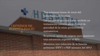 CRITERIOS DE
HOSPITALIZACIÓ
N
• Tres primeras horas de inicio del
tratamiento de la crisis
• Los pacientes que tras haber recibido un
tratamiento correcto para el nivel de
gravedad de la crisis permanezcan
sintomáticos
• Requieran aporte de oxígeno para mantener
una saturación superior al 92%
• Muestren una reducción de la función
pulmonar (FEV1 o PEF menores del 40%)
 