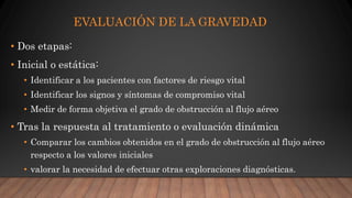 EVALUACIÓN DE LA GRAVEDAD
• Dos etapas:
• Inicial o estática:
• Identificar a los pacientes con factores de riesgo vital
• Identificar los signos y síntomas de compromiso vital
• Medir de forma objetiva el grado de obstrucción al flujo aéreo
• Tras la respuesta al tratamiento o evaluación dinámica
• Comparar los cambios obtenidos en el grado de obstrucción al flujo aéreo
respecto a los valores iniciales
• valorar la necesidad de efectuar otras exploraciones diagnósticas.
 
