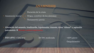 ANAMNESIS
Duración de la crisis
• Anamnesis inicial Origen asmático de los síntomas
Tratamiento previo
• Alteración del sensorio, bradicardia, hipotensión, cianosis, tórax “silente”, o agitación
psicomotriz  Parada cardiorrespiratoria
• FEV1/FVC: <70% leve 50-70% moderada <50% grave
Oxipulsimetro
 