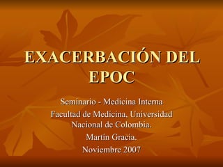 EXACERBACIÓN DEL EPOC Seminario - Medicina Interna Facultad de Medicina, Universidad Nacional de Colombia. Martín Gracia. Noviembre 2007 