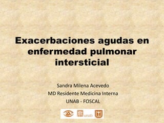 Exacerbaciones agudas en
  enfermedad pulmonar
       intersticial

        Sandra Milena Acevedo
     MD Residente Medicina Interna
            UNAB - FOSCAL
 