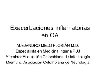 Exacerbaciones inflamatorias
            en OA
     ALEJANDRO MELO FLORIÁN M.D.
    Especialista en Medicina Interna PUJ
Miembro: Asociación Colombiana de Infectología
Miembro: Asociación Colombiana de Neurología
 