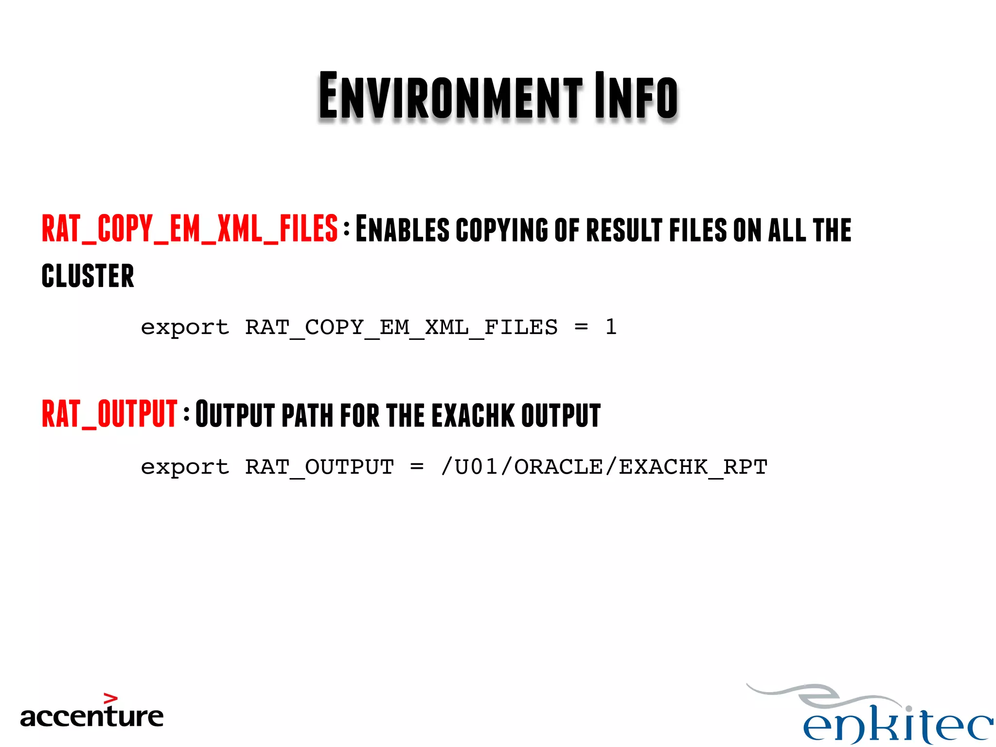 Environment Info 
RAT_COPY_EM_XML_FILES : Enables copying of result files on all the 
cluster 
export RAT_COPY_EM_XML_FILES = 1! 
RAT_OUTPUT : Output path for the exachk output 
export RAT_OUTPUT = /U01/ORACLE/EXACHK_RPT! 
 