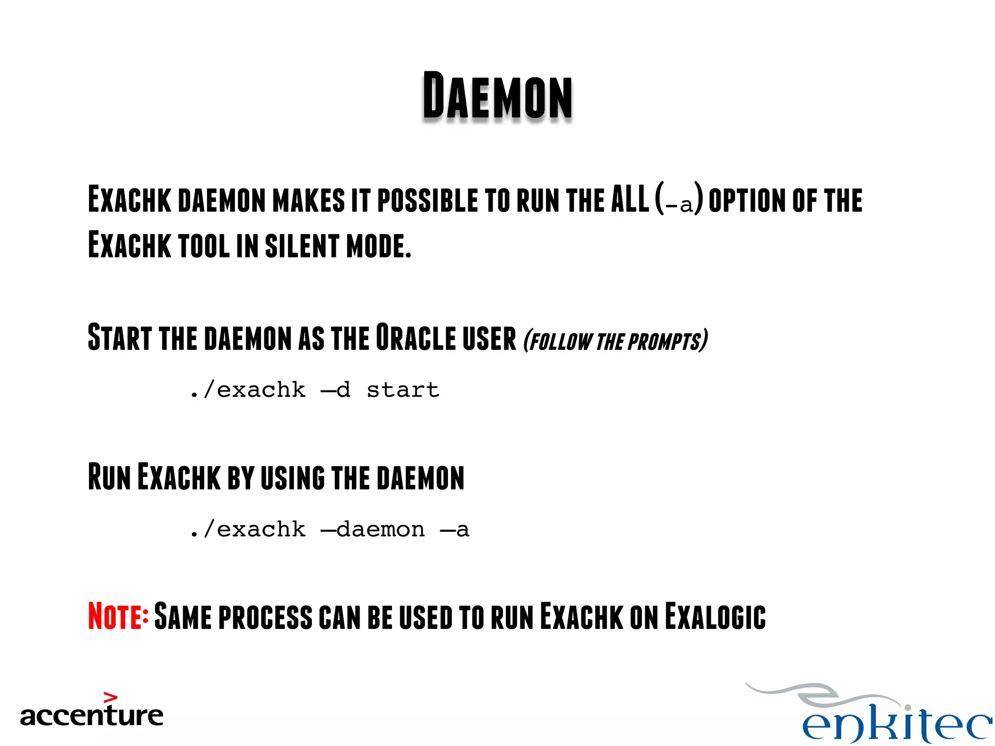 Daemon 
Exachk daemon makes it possible to run the ALL (-a) option of the 
Exachk tool in silent mode. 
Start the daemon as the Oracle user (follow the prompts) 
./exachk –d start! 
Run Exachk by using the daemon 
./exachk –daemon –a! 
Note: Same process can be used to run Exachk on Exalogic 
 