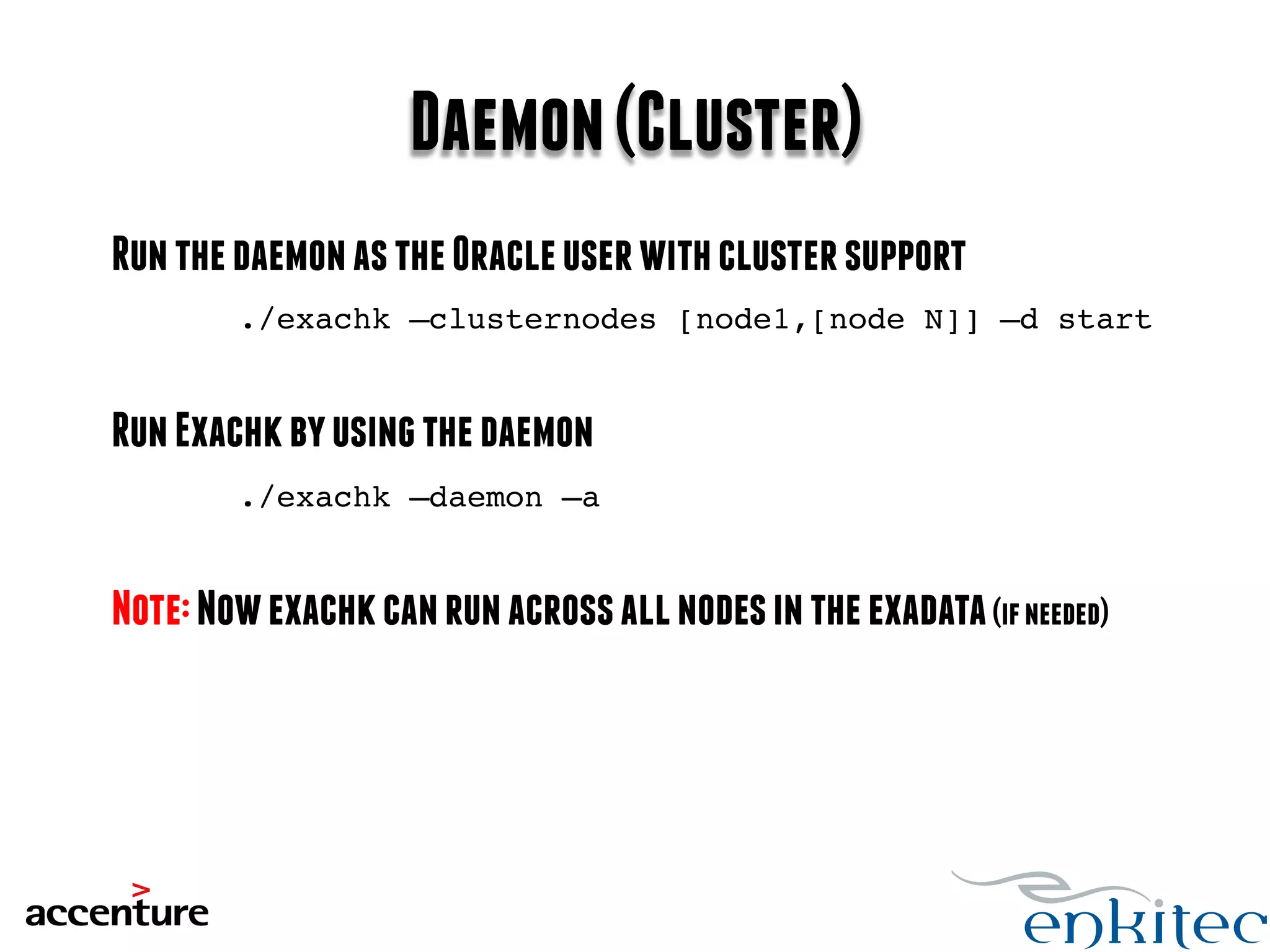 Daemon (Cluster) 
Run the daemon as the Oracle user with cluster support 
./exachk –clusternodes [node1,[node N]] –d start! 
Run Exachk by using the daemon 
./exachk –daemon –a! 
Note: Now exachk can run across all nodes in the exadata (if needed) 
 