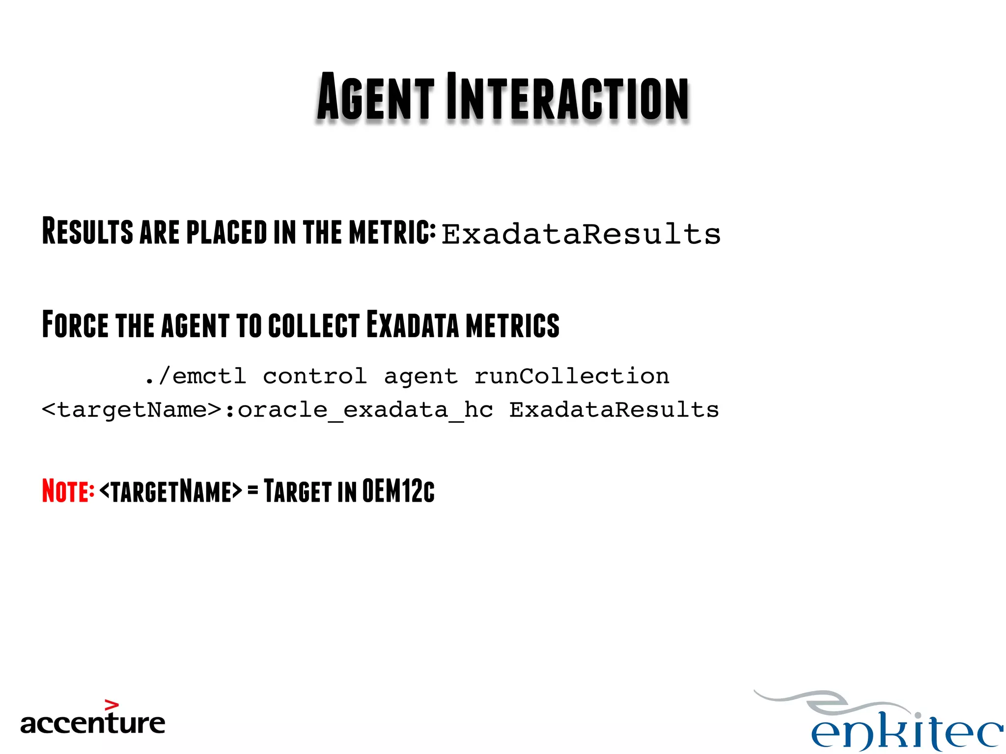 Agent Interaction 
Results are placed in the metric: ExadataResults! 
Force the agent to collect Exadata metrics 
./emctl control agent runCollection 
<targetName>:oracle_exadata_hc ExadataResults! 
Note: <targetName> = Target in OEM12c 
 