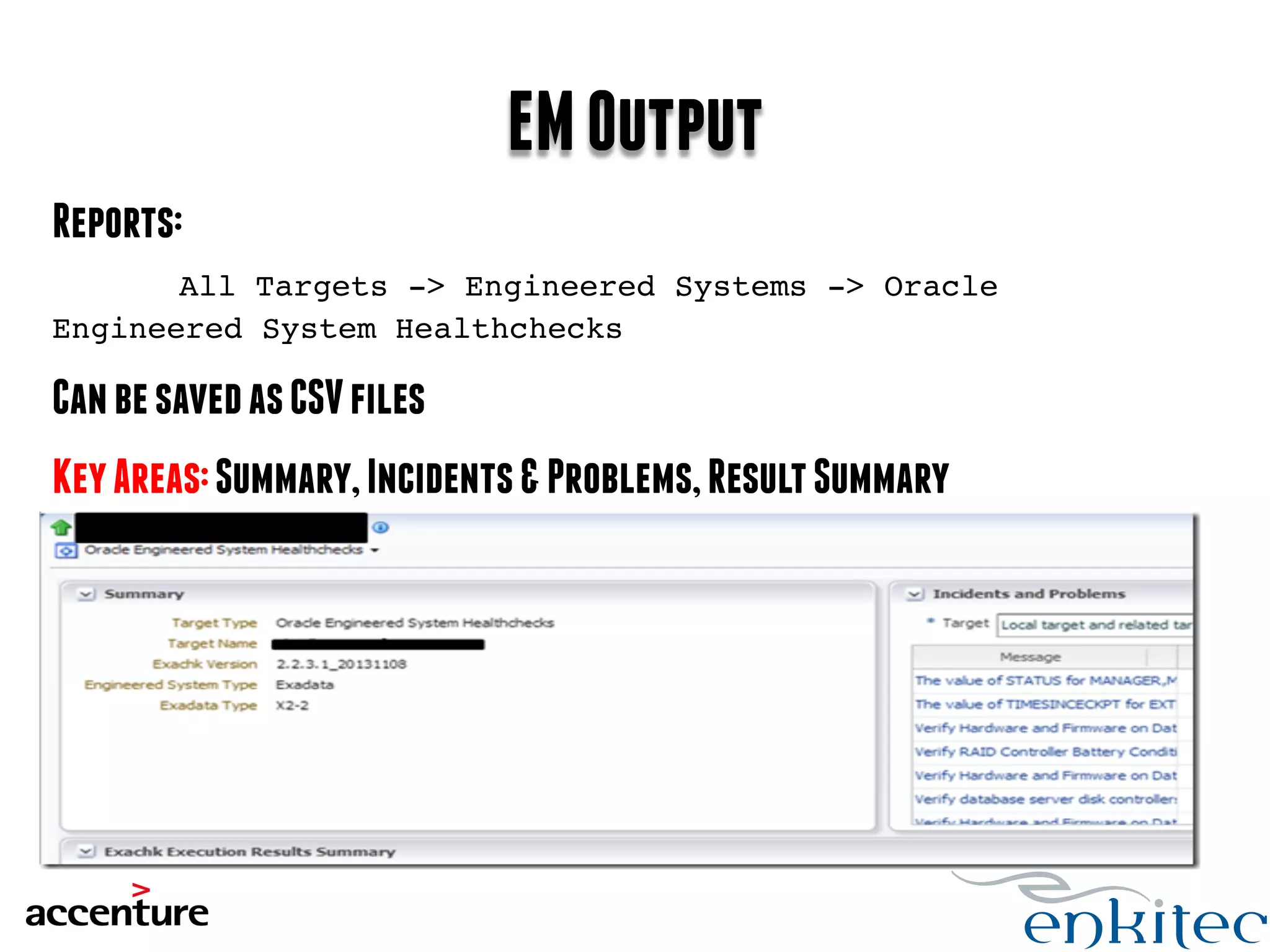 EM Output 
Reports: 
All Targets -> Engineered Systems -> Oracle 
Engineered System Healthchecks! 
! 
Can be saved as CSV files 
Key Areas: Summary, Incidents & Problems, Result Summary 
 