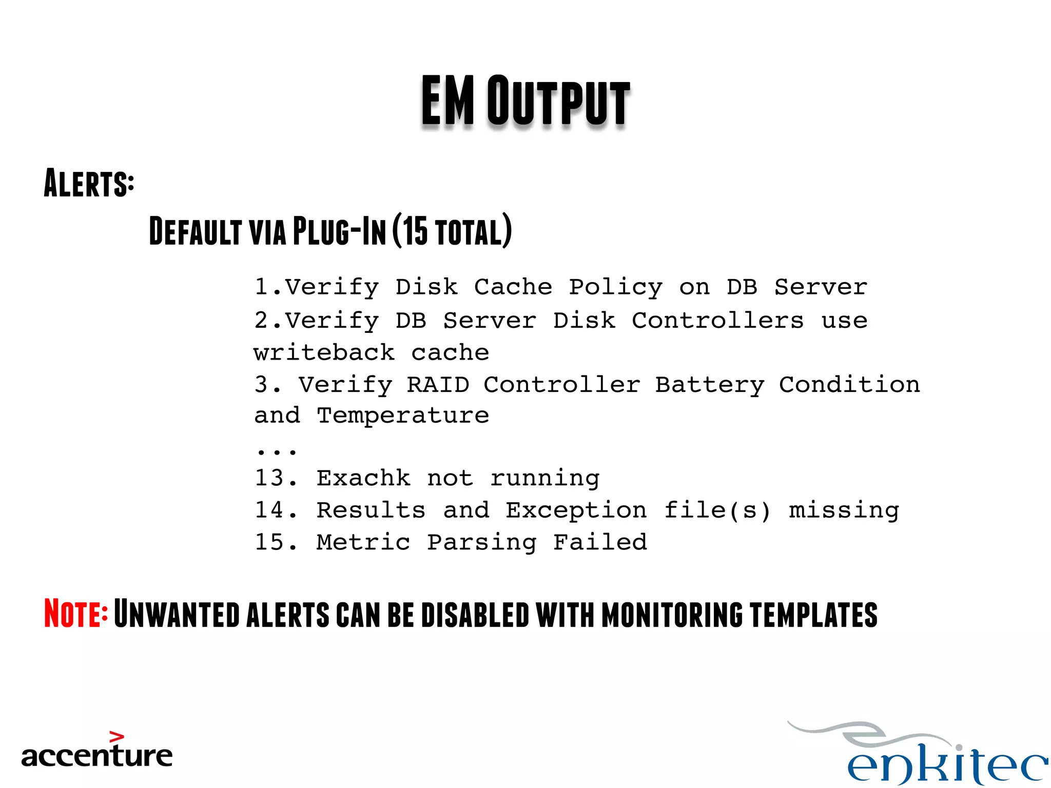 EM Output 
Alerts: 
Default via Plug-In (15 total) 
1.Verify Disk Cache Policy on DB Server! 
! !2.Verify DB Server Disk Controllers use 
! !writeback cache! 
! !3. Verify RAID Controller Battery Condition 
! !and Temperature! 
! !...! 
! !13. Exachk not running! 
! !14. Results and Exception file(s) missing! 
! !15. Metric Parsing Failed! 
! !! 
Note: Unwanted alerts can be disabled with monitoring templates! 
!! 
 
