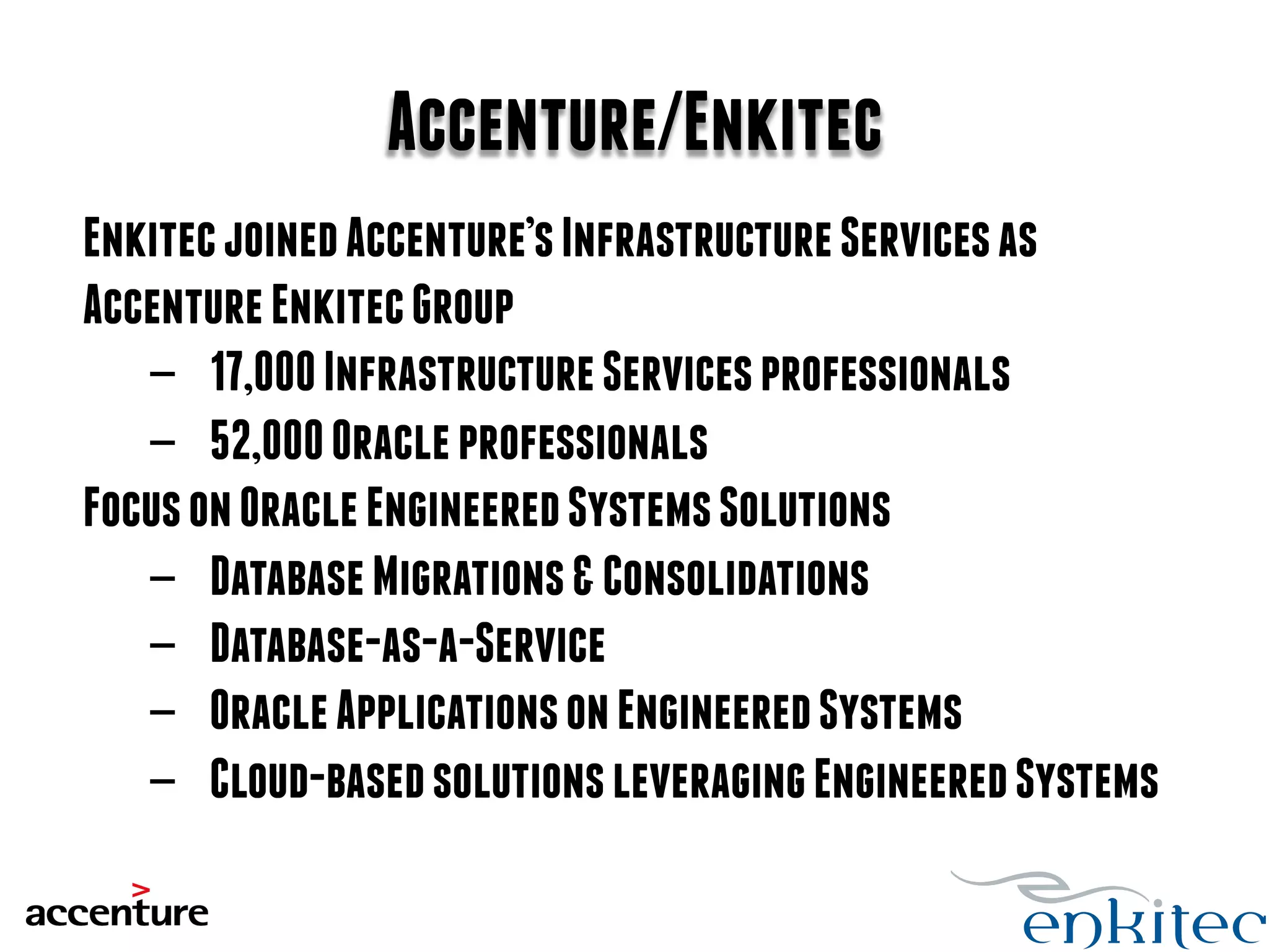 Accenture/Enkitec 
Enkitec joined Accenture’s Infrastructure Services as 
Accenture Enkitec Group 
- 17,000 Infrastructure Services professionals 
- 52,000 Oracle professionals 
Focus on Oracle Engineered Systems Solutions 
- Database Migrations & Consolidations 
- Database-as-a-Service 
- Oracle Applications on Engineered Systems 
- Cloud-based solutions leveraging Engineered Systems 
 