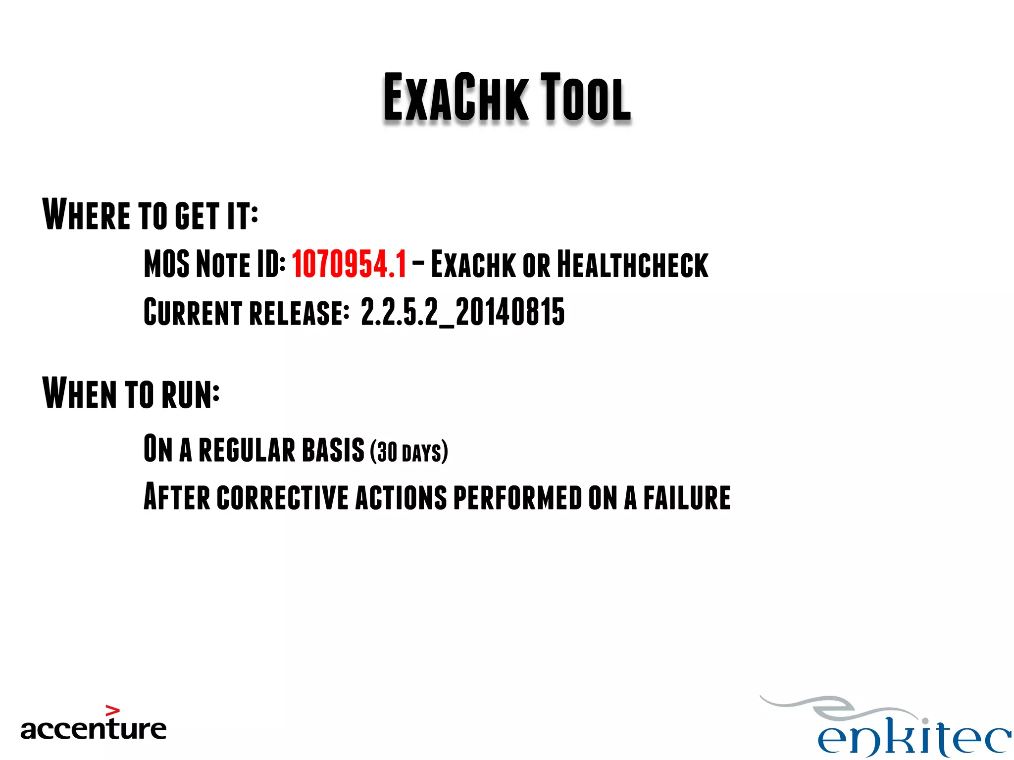 ExaChk Tool 
Where to get it: 
MOS Note ID: 1070954.1 – Exachk or Healthcheck 
Current release: 2.2.5.2_20140815 
When to run: 
On a regular basis (30 days) 
After corrective actions performed on a failure 
 