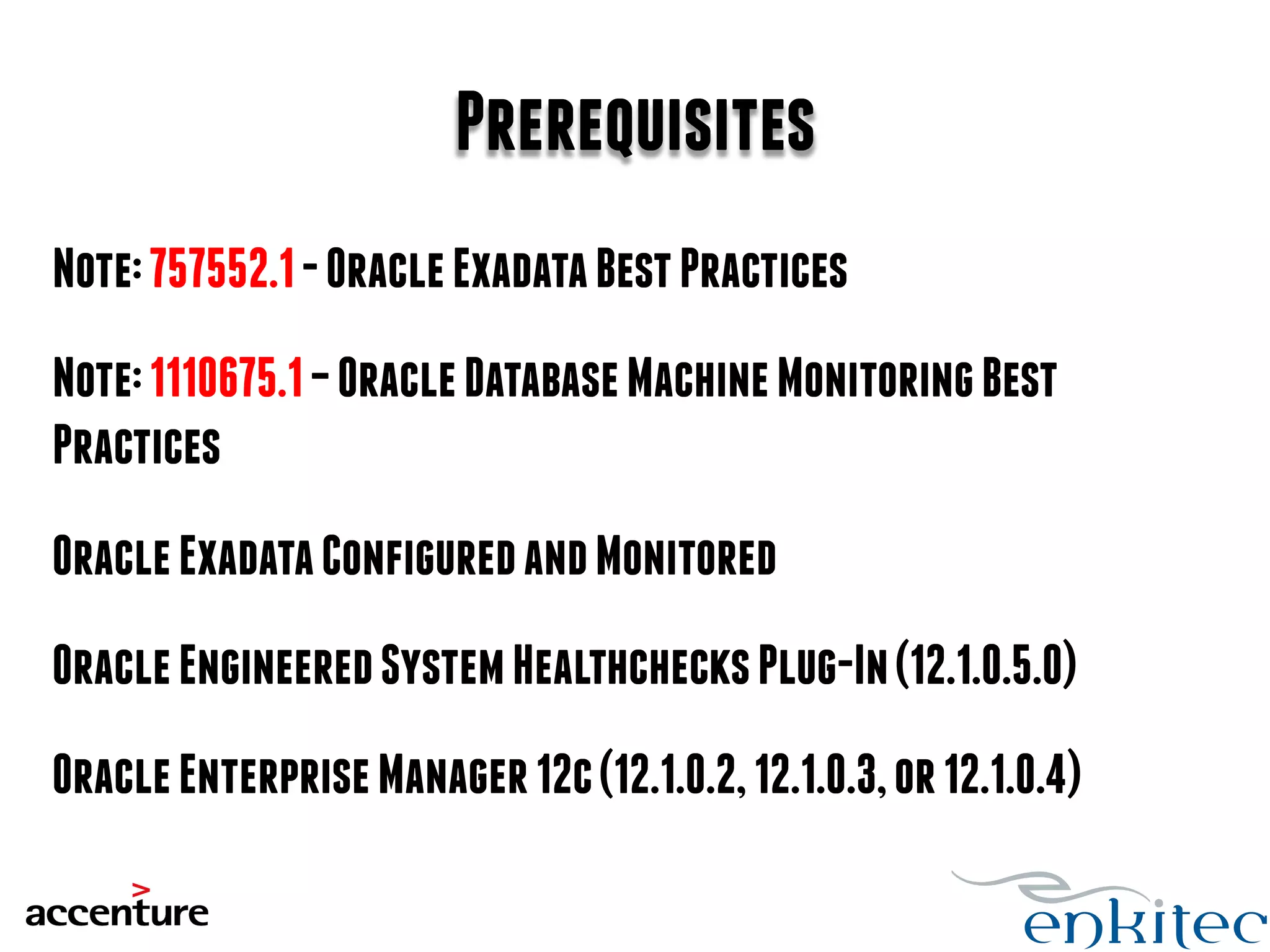 Prerequisites 
Note: 757552.1 - Oracle Exadata Best Practices 
Note: 1110675.1 – Oracle Database Machine Monitoring Best 
Practices 
Oracle Exadata Configured and Monitored 
Oracle Engineered System Healthchecks Plug-In (12.1.0.5.0) 
Oracle Enterprise Manager 12c (12.1.0.2, 12.1.0.3, or 12.1.0.4) 
 