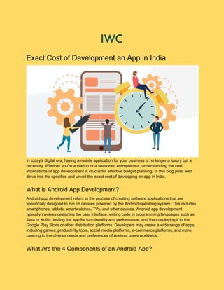 Exact Cost of Development an App in India
In today's digital era, having a mobile application for your business is no longer a luxury but a
necessity. Whether you're a startup or a seasoned entrepreneur, understanding the cost
implications of app development is crucial for effective budget planning. In this blog post, we'll
delve into the specifics and unveil the exact cost of developing an app in India.
What is Android App Development?
Android app development refers to the process of creating software applications that are
specifically designed to run on devices powered by the Android operating system. This includes
smartphones, tablets, smartwatches, TVs, and other devices. Android app development
typically involves designing the user interface, writing code in programming languages such as
Java or Kotlin, testing the app for functionality and performance, and then deploying it to the
Google Play Store or other distribution platforms. Developers may create a wide range of apps,
including games, productivity tools, social media platforms, e-commerce platforms, and more,
catering to the diverse needs and preferences of Android users worldwide.
What Are the 4 Components of an Android App?
 