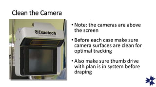 Clean the Camera
• Note: the cameras are above
the screen
• Before each case make sure
camera surfaces are clean for
optimal tracking
• Also make sure thumb drive
with plan is in system before
draping
 