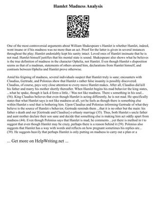 Hamlet Madness Analysis
One of the most controversial arguments about William Shakespeare s Hamlet is whether Hamlet, indeed,
went insane or if his madness was no more than an act. Proof for the latter is given in several instances
throughout the play; Hamlet undeniably kept his sanity intact. Loved ones of Hamlet insinuate that he is
not mad. Hamlet himself justifies that his mental state is sound. Shakespeare also shows what he believes
is the true definition of madness in the character Ophelia, not Hamlet. Even though Hamlet s disposition
seems as that of a madman, statements of others around him, declarations from Hamlet himself, and
contrasts between Ophelia and Hamlet prove otherwise.
Amid his feigning of madness, several individuals suspect that Hamlet truly is sane; encounters with
Claudius, Gertrude, and Polonius show that Hamlet s rather false insanity is possibly discovered.
Claudius, of course, pays very close attention to every move Hamlet makes. After all, Claudius did kill
his father and marry his mother shortly thereafter. When Hamlet begins his mad behavior the king states,
...what he spake, though it lack d form a little, / Was not like madness. There s something in his soul...
(56). King Claudius believes that even though Hamlet is acting differently, he is not mad. He specifically
states that what Hamlet says is not like madness at all, yet he feels as though there is something else
within Hamlet s soul that is bothering him. Upon Claudius and Polonius informing Gertrude of what they
believe is the source of Hamlet s behavior, Gertrude reminds them ...that it is no other but the main: his
father s death and our [Gertrude and Claudius] o erhasty marriage (35). Thus, both Hamlet s uncle father
and aunt mother declare their son sane and decide that something else is making him act oddly apart from
madness (44). Even though Polonius says that Hamlet is mad, he comments ...yet there is method in t to
suggest that even though Hamlet may be crazy, perhaps there is a reason behind it (39). Polonius also
suggests that Hamlet has a way with words and reflects on how pregnant sometimes his replies are...
(39). He suggests heavily that perhaps Hamlet is only putting on madness to carry out a plan or a
... Get more on HelpWriting.net ...
 