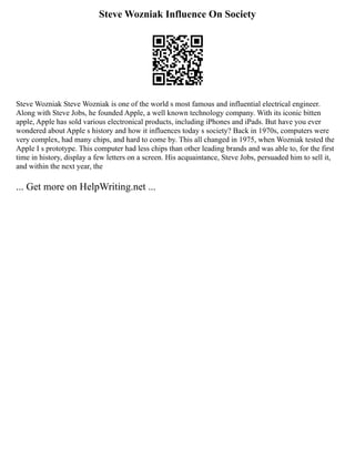 Steve Wozniak Influence On Society
Steve Wozniak Steve Wozniak is one of the world s most famous and influential electrical engineer.
Along with Steve Jobs, he founded Apple, a well known technology company. With its iconic bitten
apple, Apple has sold various electronical products, including iPhones and iPads. But have you ever
wondered about Apple s history and how it influences today s society? Back in 1970s, computers were
very complex, had many chips, and hard to come by. This all changed in 1975, when Wozniak tested the
Apple I s prototype. This computer had less chips than other leading brands and was able to, for the first
time in history, display a few letters on a screen. His acquaintance, Steve Jobs, persuaded him to sell it,
and within the next year, the
... Get more on HelpWriting.net ...
 