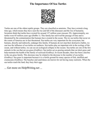 The Importance Of Sea Turtles
Turtles are one of the oldest reptile groups. They are classified as amniotes. They have existed a long
time ago, which means they have seen the rise and fall of the dinosaurs and the rise of humanity.
Scientists think that turtles have existed for around 157 million years (mosaic 29). Approximately, sea
turtles were 65 million years ago (Dobbs 1). This family has survived the passage of time and is
threatened by the contamination that humans have created in the ocean. The six sea turtles that occur on
the coasts of America are in fact threatened. Sea turtles are very important for the ecosystem, but
humans, directly and indirectly, endanger this family. If humans do not stop their destructive habits, we
can lose the influence of sea turtles on seafarers. Sea turtles play an important role in the ecology of the
ocean, and without turtles, we can see an ecological collapse in the oceans. Sea turtles are one of the few
animals in the sea that eat sea grass (Godfrey). Sea turtles act as grazing animals that cut short grass and
help maintain the health of the family of seaweed (Godfrey). In recent decades, there has been a decline
in the sea grass family. This decrease may be related to the decrease in the number of sea turtles
(Godfrey). Sea grass is important because it is a fertile ground for many species of fish, shellfish and
crustaceans (Godfrey). The beaches and sand dunes are known for not having many nutrients. When the
sea turtles reach the land, they bury their eggs
... Get more on HelpWriting.net ...
 