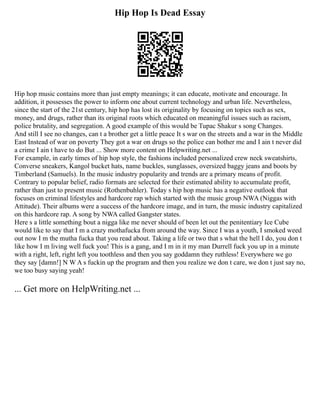 Hip Hop Is Dead Essay
Hip hop music contains more than just empty meanings; it can educate, motivate and encourage. In
addition, it possesses the power to inform one about current technology and urban life. Nevertheless,
since the start of the 21st century, hip hop has lost its originality by focusing on topics such as sex,
money, and drugs, rather than its original roots which educated on meaningful issues such as racism,
police brutality, and segregation. A good example of this would be Tupac Shakur s song Changes.
And still I see no changes, can t a brother get a little peace It s war on the streets and a war in the Middle
East Instead of war on poverty They got a war on drugs so the police can bother me and I ain t never did
a crime I ain t have to do But ... Show more content on Helpwriting.net ...
For example, in early times of hip hop style, the fashions included personalized crew neck sweatshirts,
Converse sneakers, Kangol bucket hats, name buckles, sunglasses, oversized baggy jeans and boots by
Timberland (Samuels). In the music industry popularity and trends are a primary means of profit.
Contrary to popular belief, radio formats are selected for their estimated ability to accumulate profit,
rather than just to present music (Rothenbuhler). Today s hip hop music has a negative outlook that
focuses on criminal lifestyles and hardcore rap which started with the music group NWA (Niggas with
Attitude). Their albums were a success of the hardcore image, and in turn, the music industry capitalized
on this hardcore rap. A song by NWA called Gangster states.
Here s a little something bout a nigga like me never should of been let out the penitentiary Ice Cube
would like to say that I m a crazy mothafucka from around the way. Since I was a youth, I smoked weed
out now I m the mutha fucka that you read about. Taking a life or two that s what the hell I do, you don t
like how I m living well fuck you! This is a gang, and I m in it my man Durrell fuck you up in a minute
with a right, left, right left you toothless and then you say goddamn they ruthless! Everywhere we go
they say [damn!] N W A s fuckin up the program and then you realize we don t care, we don t just say no,
we too busy saying yeah!
... Get more on HelpWriting.net ...
 
