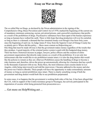 Essay on War on Drugs
The so called War on Drugs, as declared by the Nixon administration in the signing of the
Comprehensive Drug Abuse Prevention and Control Act of 1970, marked the beginning of the current era
of mandatory minimum sentencing, racism, privatized prisons, and a powerful constituency that profits
as a result of the prohibition of drugs. Psychoactive substances have been apart of the human experience
as long as humans have walked the earth. There is little hope that drug production will ever be curtailed,
so long as there is a demand; a demand that has remained steady even though it has been forty years
since the beginning of said war. As Judge James P. Gray from the Superior Court of Orange County has
so plainly put it: Where did this policy ... Show more content on Helpwriting.net ...
One thing that must be made obvious is that the government makes money regardless of the results that
they produce. A good majority of the criminal justice system is paid with this budgeted drug money.
There has been a historical increase in judges, lawyers, police officers and the creation of entire
government organizations that directly make money as a result of the prohibition. It is not only law
enforcement side that would like to see prohibition remain intact; it is also the drug dealers that would
like the policies to remain as they are. (Harvey) Prohibition causes the handling of drugs to become a
risky business and, therefore, drives the prices up astronomically allowing for a business that has a profit
in the thousands of percent with no tax. Ricky Ross, the most infamous crack cocaine dealer in Los
Angeles, while being interviewed in jail told the interviewer, I became addicted to the money and also
the power too I believe (Booth). These people will have the opportunity to make extraordinary amounts
of money so long as current prohibition stays intact. There is clearly something wrong if both the
government and drug dealers would both like to see prohibition perpetuated.
In some cases, it so happens that the government is working both sides of the law. It has been alleged that
the CIA, with its support of the Contra resistance group in Nicaragua, has actively participated in the
importation of cocaine while being protected from prosecution as a
... Get more on HelpWriting.net ...
 