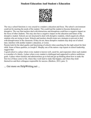 Student Education And Student s Education
The way a school functions is very crucial to a student s education and focus. The school s environment
could not be meeting the needs of the student. This could lead the student to become distracted, or
disruptive. The way that teachers deal with distractions and disruptions could have a negative impact on
the focus of other students. This may also have a negative impact on the education and future of the
disruptive student. Schools are not structured to deal with disruptive students, which negatively affects
students who are trying to learn. Schools and teachers should create new strategies to prevent or deal
with disruptiveness in the classroom. If they do not, these disruptive students may drop out of school
later, interfere with another student s education, or worse.
Parents look for the ideal quality and functioning of schools when searching for the right school for their
child. Some of these qualities, as Joseph F. Murphy one of the nation s top experts in school leadership,
suggest that:
A good school is a place where every student is known well, cared for, and respected, where each student
is a member of a family. A place where every student is challenged and supported to achieve ambitious
goals. A place where teachers and administrators go to bed and get up thinking about how to make the
first two of these come to life, where they work hard to make that happen, and where they hold
themselves and their colleagues responsible for success. (Benbow, 2012, para. 3)
... Get more on HelpWriting.net ...
 