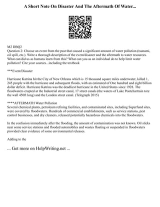 A Short Note On Disaster And The Aftermath Of Water...
M2 DBQ2
Question 2: Choose an event from the past that caused a significant amount of water pollution (tsunami,
oil spill, etc.). Write a thorough description of the event/disaster and the aftermath to water resources.
What can/did us as humans learn from this? What can you as an individual do to help limit water
pollution? Cite your sources...including the textbook
***Event/Disaster
Hurricane Katrina hit the City of New Orleans which is 15 thousand square miles underwater, killed 1,
245 people with the hurricane and subsequent floods, with an estimated of One hundred and eight billion
dollar deficit. Hurricane Katrina was the deadliest hurricane in the United States since 1928. The
floodwaters erupted at the Industrial street canal, 17 street canals (the waters of Lake Pontchartrain tore
the wall 450ft long) and the London street canal. (Telegraph 2015)
****AFTERMATH Water Pollution
Several chemical plants, petroleum refining facilities, and contaminated sites, including Superfund sites,
were covered by floodwaters. Hundreds of commercial establishments, such as service stations, pest
control businesses, and dry cleaners, released potentially hazardous chemicals into the floodwaters.
In the confusion immediately after the flooding, the amount of contamination was not known. Oil slicks
near some service stations and flooded automobiles and wastes floating or suspended in floodwaters
provided clear evidence of some environmental releases.
Adding to the
... Get more on HelpWriting.net ...
 
