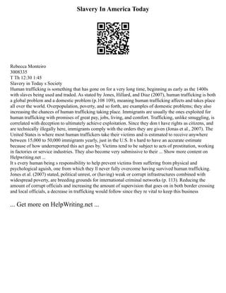 Slavery In America Today
Rebecca Monteiro
3008335
T Th 12:30 1:45
Slavery in Today s Society
Human trafficking is something that has gone on for a very long time, beginning as early as the 1400s
with slaves being used and traded. As stated by Jones, Hillard, and Diaz (2007), human trafficking is both
a global problem and a domestic problem (p.108 109), meaning human trafficking affects and takes place
all over the world. Overpopulation, poverty, and so forth, are examples of domestic problems; they also
increasing the chances of human trafficking taking place. Immigrants are usually the ones exploited for
human trafficking with promises of great pay, jobs, living, and comfort. Trafficking, unlike smuggling, is
correlated with deception to ultimately achieve exploitation. Since they don t have rights as citizens, and
are technically illegally here, immigrants comply with the orders they are given (Jonas et al., 2007). The
United States is where most human traffickers take their victims and is estimated to receive anywhere
between 15,000 to 50,000 immigrants yearly, just in the U.S. It s hard to have an accurate estimate
because of how underreported this act goes by. Victims tend to be subject to acts of prostitution, working
in factories or service industries. They also become very submissive to their ... Show more content on
Helpwriting.net ...
It s every human being s responsibility to help prevent victims from suffering from physical and
psychological aguish, one from which they ll never fully overcome having survived human trafficking.
Jones et al. (2007) stated, political unrest, or (having) weak or corrupt infrastructures combined with
widespread poverty, are breeding grounds for international criminal networks (p. 113). Reducing the
amount of corrupt officials and increasing the amount of supervision that goes on in both border crossing
and local officials, a decrease in trafficking would follow since they re vital to keep this business
... Get more on HelpWriting.net ...
 