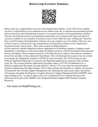 Barna Loop Executive Summary
Barna Loop, Inc. is approaching a new era in the transportation industry. As the CEO of our company
you have a vested interest in our continued success. Barna Loop, Inc. is experiencing tremendous growth
and our executives must find alternative means to our current executive travel transportation solutions.
This new travel format must be accomplished economically yet in a manner able keep each top level
executive available to our customers at locations coast to coast within the same working day. There has
been a need for improved transportation solutions since our company was in its infancy. However, now
we have come to a critical point, since transportation and fuel prices continue to rise, airports have
increased security concerns and ... Show more content on Helpwriting.net ...
will be required to add the Hyperloop software application to all desktop computers, company issued
Smartphone s and tablets, as well as providing all eligible executives with free download to their personal
devices and laptops. These computer resources will enable the user to make a reservation at a moment s
notice from anywhere in the continental United States. This will eliminate the excessive fees our current
travel agents are charging the company at $50.00 for each reservation. We will be hiring our own
Software Application Developer to customize the Hyperloop application to meet the needs of Barna
Loop, Inc. The average Software Applications Developer salary is $73,705. In Oklahoma City, a
Software Applications Developer can make $69,633, which is 5.5% lower than the national median
(Software Applications Developer Salaries, 2017). Once software development is complete, this position
will transition into a Product Support Management role. Retaining the same yearly salary, the position
will manage and update the Program s Computer Resources Support Management Plan (CRSMP) when
major changes occur . In order to achieve life cycle sustainment of our Computer Resources the
following will be part of the CRSMP s role (Integrated Product Support (IPS) Element Computer
Resources,
... Get more on HelpWriting.net ...
 