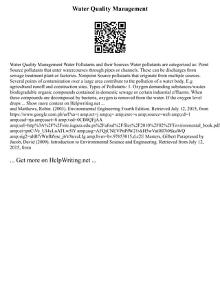 Water Quality Management
Water Quality Management Water Pollutants and their Sources Water pollutants are categorized as: Point
Source pollutants that enter watercourses through pipes or channels. These can be discharges from
sewage treatment plant or factories. Nonpoint Source pollutants that originate from multiple sources.
Several points of contamination over a large area contribute to the pollution of a water body. E.g
agricultural runoff and construction sites. Types of Pollutants: 1. Oxygen demanding substances/wastes
biodegradable organic compounds contained in domestic sewage or certain industrial effluents. When
these compounds are decomposed by bacteria, oxygen is removed from the water. If the oxygen level
drops ... Show more content on Helpwriting.net ...
and Matthews, Robin. (2003). Environmental Engineering Fourth Edition. Retrieved July 12, 2015, from
https://www.google.com.ph/url?sa=t amp;rct=j amp;q= amp;esrc=s amp;source=web amp;cd=1
amp;cad=rja amp;uact=8 amp;ved=0CB0QFjAA
amp;url=http%3A%2F%2Fsite.iugaza.edu.ps%2Fafoul%2Ffiles%2F2010%2F02%2FEnvironmental_book.pdf
amp;ei=pnCiVe_UI4yLuATLw5lY amp;usg=AFQjCNEVPnPfW21vkH5wVatI8I7i0SkuWQ
amp;sig2=ahB7rWnBZme_j6V8uvaLIg amp;bvm=bv.97653015,d.c2E Masters, Gilbert Paraprased by
Jacob, David (2009). Introduction to Environmental Science and Engineering. Retrieved from July 12,
2015, from
... Get more on HelpWriting.net ...
 