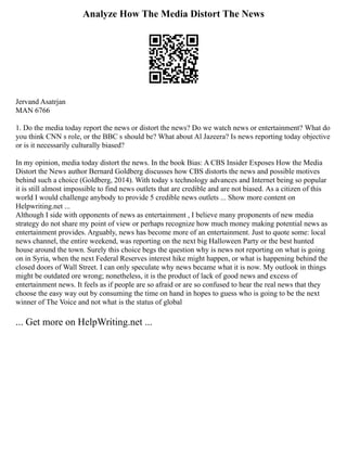 Analyze How The Media Distort The News
Jervand Asatrjan
MAN 6766
1. Do the media today report the news or distort the news? Do we watch news or entertainment? What do
you think CNN s role, or the BBC s should be? What about Al Jazeera? Is news reporting today objective
or is it necessarily culturally biased?
In my opinion, media today distort the news. In the book Bias: A CBS Insider Exposes How the Media
Distort the News author Bernard Goldberg discusses how CBS distorts the news and possible motives
behind such a choice (Goldberg, 2014). With today s technology advances and Internet being so popular
it is still almost impossible to find news outlets that are credible and are not biased. As a citizen of this
world I would challenge anybody to provide 5 credible news outlets ... Show more content on
Helpwriting.net ...
Although I side with opponents of news as entertainment , I believe many proponents of new media
strategy do not share my point of view or perhaps recognize how much money making potential news as
entertainment provides. Arguably, news has become more of an entertainment. Just to quote some: local
news channel, the entire weekend, was reporting on the next big Halloween Party or the best hunted
house around the town. Surely this choice begs the question why is news not reporting on what is going
on in Syria, when the next Federal Reserves interest hike might happen, or what is happening behind the
closed doors of Wall Street. I can only speculate why news became what it is now. My outlook in things
might be outdated ore wrong; nonetheless, it is the product of lack of good news and excess of
entertainment news. It feels as if people are so afraid or are so confused to hear the real news that they
choose the easy way out by consuming the time on hand in hopes to guess who is going to be the next
winner of The Voice and not what is the status of global
... Get more on HelpWriting.net ...
 