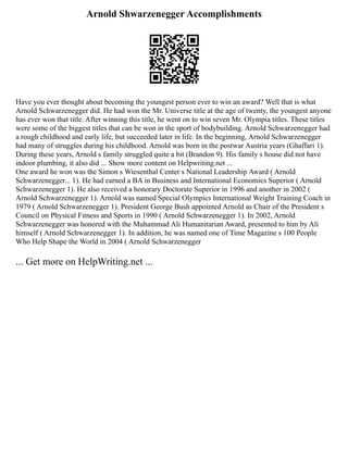 Arnold Shwarzenegger Accomplishments
Have you ever thought about becoming the youngest person ever to win an award? Well that is what
Arnold Schwarzenegger did. He had won the Mr. Universe title at the age of twenty, the youngest anyone
has ever won that title. After winning this title, he went on to win seven Mr. Olympia titles. These titles
were some of the biggest titles that can be won in the sport of bodybuilding. Arnold Schwarzenegger had
a rough childhood and early life, but succeeded later in life. In the beginning, Arnold Schwarzenegger
had many of struggles during his childhood. Arnold was born in the postwar Austria years (Ghaffari 1).
During these years, Arnold s family struggled quite a bit (Brandon 9). His family s house did not have
indoor plumbing, it also did ... Show more content on Helpwriting.net ...
One award he won was the Simon s Wiesenthal Center s National Leadership Award ( Arnold
Schwarzenegger... 1). He had earned a BA in Business and International Economics Superior ( Arnold
Schwarzenegger 1). He also received a honorary Doctorate Superior in 1996 and another in 2002 (
Arnold Schwarzenegger 1). Arnold was named Special Olympics International Weight Training Coach in
1979 ( Arnold Schwarzenegger 1). President George Bush appointed Arnold as Chair of the President s
Council on Physical Fitness and Sports in 1990 ( Arnold Schwarzenegger 1). In 2002, Arnold
Schwarzenegger was honored with the Muhammad Ali Humanitarian Award, presented to him by Ali
himself ( Arnold Schwarzenegger 1). In addition, he was named one of Time Magazine s 100 People
Who Help Shape the World in 2004 ( Arnold Schwarzenegger
... Get more on HelpWriting.net ...
 