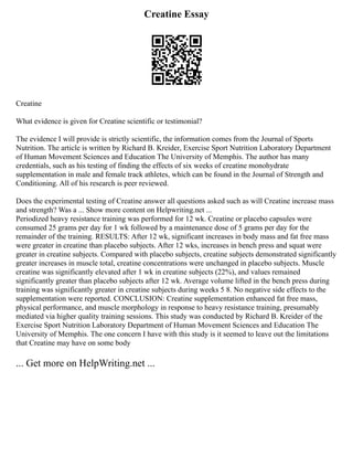 Creatine Essay
Creatine
What evidence is given for Creatine scientific or testimonial?
The evidence I will provide is strictly scientific, the information comes from the Journal of Sports
Nutrition. The article is written by Richard B. Kreider, Exercise Sport Nutrition Laboratory Department
of Human Movement Sciences and Education The University of Memphis. The author has many
credentials, such as his testing of finding the effects of six weeks of creatine monohydrate
supplementation in male and female track athletes, which can be found in the Journal of Strength and
Conditioning. All of his research is peer reviewed.
Does the experimental testing of Creatine answer all questions asked such as will Creatine increase mass
and strength? Was a ... Show more content on Helpwriting.net ...
Periodized heavy resistance training was performed for 12 wk. Creatine or placebo capsules were
consumed 25 grams per day for 1 wk followed by a maintenance dose of 5 grams per day for the
remainder of the training. RESULTS: After 12 wk, significant increases in body mass and fat free mass
were greater in creatine than placebo subjects. After 12 wks, increases in bench press and squat were
greater in creatine subjects. Compared with placebo subjects, creatine subjects demonstrated significantly
greater increases in muscle total, creatine concentrations were unchanged in placebo subjects. Muscle
creatine was significantly elevated after 1 wk in creatine subjects (22%), and values remained
significantly greater than placebo subjects after 12 wk. Average volume lifted in the bench press during
training was significantly greater in creatine subjects during weeks 5 8. No negative side effects to the
supplementation were reported. CONCLUSION: Creatine supplementation enhanced fat free mass,
physical performance, and muscle morphology in response to heavy resistance training, presumably
mediated via higher quality training sessions. This study was conducted by Richard B. Kreider of the
Exercise Sport Nutrition Laboratory Department of Human Movement Sciences and Education The
University of Memphis. The one concern I have with this study is it seemed to leave out the limitations
that Creatine may have on some body
... Get more on HelpWriting.net ...
 